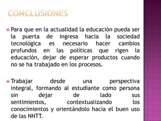  Paraque en la actualidad la educación pueda ser
 la puerta de ingresa hacia la sociedad
 tecnológica es necesario hacer cambios
 profundos en las políticas que rigen la
 educación, dejar de esperar productos cuando
 no se ha trabajado en los procesos.

 Trabajar      desde      una       perspectiva
 integral, formando al estudiante como persona
 sin        dejar       de        lado       sus
 sentimientos,        contextualizando       los
 conocimientos y orientándolo hacia el buen uso
 de las NNTT.
 