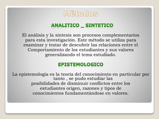 El análisis y la síntesis son procesos complementarios 
para esta investigación. Este método se utiliza para 
examinar y tratar de descubrir las relaciones entre el 
Comportamiento de los estudiantes y sus valores 
generalizando el tema estudiado. 
La epistemología es la teoría del conocimiento en particular por 
tanto , se pudo estudiar las 
posibilidades de disminuir conflictos entre los 
estudiantes origen, razones y tipos de 
conocimientos fundamentándose en valores. 
 