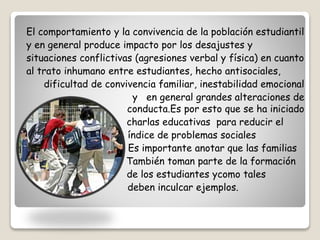 El comportamiento y la convivencia de la población estudiantil 
y en general produce impacto por los desajustes y 
situaciones conflictivas (agresiones verbal y física) en cuanto 
al trato inhumano entre estudiantes, hecho antisociales, 
dificultad de convivencia familiar, inestabilidad emocional 
y en general grandes alteraciones de 
conducta.Es por esto que se ha iniciado 
charlas educativas para reducir el 
índice de problemas sociales 
Es importante anotar que las familias 
También toman parte de la formación 
de los estudiantes ycomo tales 
deben inculcar ejemplos. 
 