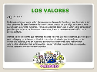 ¿Que es? 
Podemos entender como valor la idea que se tenga del hombre y que le ayuda a ser 
Más persona. Es sencillamente la convicción razonada de que algo es bueno o malo 
para llegar a ser más humanos. También podemos decir que el valor es la apreciación 
positiva que se hace de las cosas, conceptos, ideas o personas en relación con la 
propia cultura. 
Hemos caído en cuenta que tenemos muchos valores. Los reconocemos, pero su peso 
nos doblega y no sabemos a dónde ir con ellos olvidando que los valores no se 
llevan a la espalda, sino en nuestras facultades superiores para reflexionar 
sobre ellos, descubrirlos, estimularlos, desarrollarlos y aplicarlos en compañía 
de las personas que nos quieren ayudar. 
 