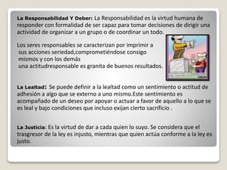 La Responsabilidad Y Deber: La Responsabilidad es la virtud humana de 
responder con formalidad de ser capaz para tomar decisiones de dirigir una 
actividad de organizar a un grupo o de coordinar un todo. 
Los seres responsables se caracterizan por imprimir a 
sus acciones seriedad,comprometiéndose consigo 
mismos y con los demás 
una actitudresponsable es granita de buenos resultados. 
La Lealtad: Se puede definir a la lealtad como un sentimiento o actitud de 
adhesión a algo que se externo a uno mismo.Este sentimiento es 
acompañado de un deseo por apoyar o actuar a favor de aquello a lo que se 
es leal y bajo condiciones que incluso exijan cierto sacrificio . 
La Justicia: Es la virtud de dar a cada quien lo suyo. Se considera que el 
trasgresor de la ley es injusto, mientras que quien actúa conforme a la ley es 
justo. 
 