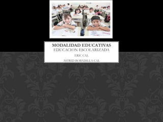 MODALIDAD EDUCATIVAS
EDUCACION ESCOLARIZADA
         ERIC CAL
   ASTRID BOBADILLA CAL
 