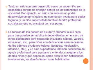    Tanto un niño con bajo desarrollo como un súper niño son
    especiales porque no encajan dentro de los estándares de la
    sociedad. Por ejemplo, un niño con autismo no podrá
    desenvolverse por sí solo si no cuenta con ayuda para poder
    lograrlo, y un niño superdotado también tendrá problemas
    sociales porque no encajará con sus pares.

   La función de los padres es ayudar y preparar a sus hijos
    para que puedan ser adultos independientes, en el caso de
    niños estándares será necesario inculcarle hábitos, valores,
    educación, etc., para niños con deficiencias será necesario
    darles además ayuda profesional (terapias, medicación,
    atención, etc.), y un niño superdotado también necesitará de
    ayuda profesional para ayudarlo a entender y aceptar a los
    demás niños y que sepan así como ellos tienen habilidades
    intelectuales, los demás tienen otras habilidades.
 