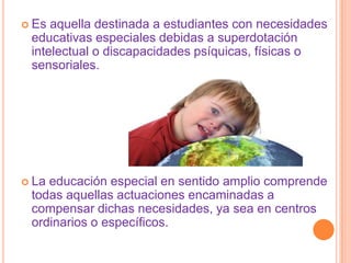  Es aquella destinada a estudiantes con necesidades
 educativas especiales debidas a superdotación
 intelectual o discapacidades psíquicas, físicas o
 sensoriales.




 Laeducación especial en sentido amplio comprende
 todas aquellas actuaciones encaminadas a
 compensar dichas necesidades, ya sea en centros
 ordinarios o específicos.
 