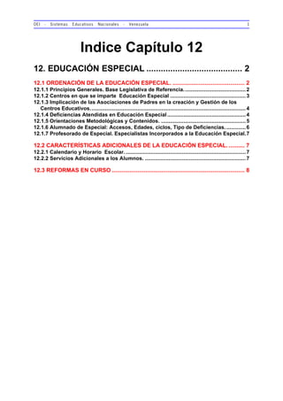 OEI - Sistemas Educativos Nacionales - Venezuela 1
Indice Capítulo 12
12. EDUCACIÓN ESPECIAL ........................................ 2
12.1 ORDENACIÓN DE LA EDUCACIÓN ESPECIAL. ............................................. 2
12.1.1 Principios Generales. Base Legislativa de Referencia..........................................2
12.1.2 Centros en que se imparte Educación Especial ...................................................3
12.1.3 Implicación de las Asociaciones de Padres en la creación y Gestión de los
Centros Educativos.........................................................................................................4
12.1.4 Deficiencias Atendidas en Educación Especial.....................................................4
12.1.5 Orientaciones Metodológicas y Contenidos. .........................................................5
12.1.6 Alumnado de Especial: Accesos, Edades, ciclos, Tipo de Deficiencias. .............6
12.1.7 Profesorado de Especial. Especialistas Incorporados a la Educación Especial.7
12.2 CARACTERÍSTICAS ADICIONALES DE LA EDUCACIÓN ESPECIAL. .......... 7
12.2.1 Calendario y Horario Escolar..................................................................................7
12.2.2 Servicios Adicionales a los Alumnos. ....................................................................7
12.3 REFORMAS EN CURSO ................................................................................... 8
 