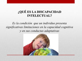 ¿QUÉ ES LA DISCAPACIDAD 
INTELECTUAL? 
Es la condición que un individuo presenta 
significativas limitaciones en la capacidad cognitiva 
y en sus conductas adaptativas 
 