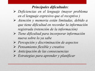 Principales dificultades: 
 Deficiencias en el lenguaje (mayor problema 
en el lenguaje expresivo que el receptivo ) 
 Atención y memoria están limitadas, debido a 
que tiene dificultad en recordar la información 
registrada (retención de la información) 
 Tiene dificultad para incorporar información 
nueva sobre lo ya sabe 
 Percepción y discriminación de aspectos 
 Pensamiento flexible y creativo 
 Anticipación de las consecuencias 
 Estrategias para aprender y planificar 
 