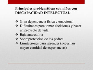 Principales problemáticas con niños con 
DISCAPACIDAD INTELECTUAL 
 Gran dependencia física y emocional 
 Dificultades para tomar decisiones y hacer 
un proyecto de vida 
 Baja autoestima 
 Sobreprotección de los padres 
 Limitaciones para aprender (necesitan 
mayor cantidad de experiencias) 
 
