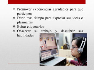  Promover experiencias agradables para que 
participen 
 Darle mas tiempo para expresar sus ideas o 
plasmarlas 
 Evitar etiquetarlos 
 Observar su trabajo y descubrir sus 
habilidades 
 