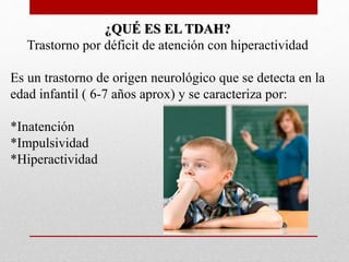 ¿QUÉ ES EL TDAH? 
Trastorno por déficit de atención con hiperactividad 
Es un trastorno de origen neurológico que se detecta en la 
edad infantil ( 6-7 años aprox) y se caracteriza por: 
*Inatención 
*Impulsividad 
*Hiperactividad 
 