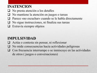 INATENCION 
 No presta atención a los detalles 
 No mantiene la atención en juegos o tareas 
 Parece «no escuchar» cuando se le habla directamente 
 No sigue instrucciones, ni finaliza sus tareas 
 Extravía siempre objetos 
IMPULSIVIDAD 
 Actúa o contesta sin pensar, ni reflexionar 
 No mide consecuencias hacia actividades peligrosas 
 Con frecuencia interrumpe o se inmiscuye en las actividades 
de otros ( juegos o conversaciones) 
 