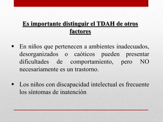 Es importante distinguir el TDAH de otros 
factores 
 En niños que pertenecen a ambientes inadecuados, 
desorganizados o caóticos pueden presentar 
dificultades de comportamiento, pero NO 
necesariamente es un trastorno. 
 Los niños con discapacidad intelectual es frecuente 
los síntomas de inatención 
 