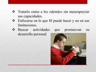  Tratarlo como a los «demás» sin menospreciar 
sus capacidades. 
 Enfocarse en lo que SI puede hacer y no en sus 
limitaciones. 
 Buscar actividades que promuevan su 
desarrollo personal 
 