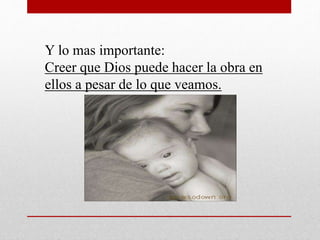 Y lo mas importante: 
Creer que Dios puede hacer la obra en 
ellos a pesar de lo que veamos. 
 