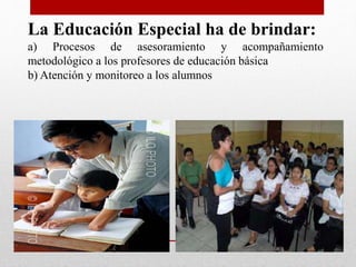 La Educación Especial ha de brindar: 
a) Procesos de asesoramiento y acompañamiento 
metodológico a los profesores de educación básica 
b) Atención y monitoreo a los alumnos 
 