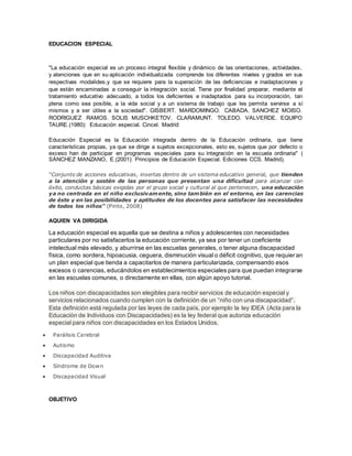 EDUCACION ESPECIAL
"La educación especial es un proceso integral flexible y dinámico de las orientaciones, actividades,
y atenciones que en su aplicación individualizada comprende los diferentes niveles y grados en sus
respectivas modalides,y que se requiere para la superación de las deficiencias e inadaptaciones y
que están encaminadas a conseguir la integración social. Tiene por finalidad preparar, mediante el
tratamiento educativo adecuado, a todos los deficientes e inadaptados para su incorporación, tan
plena como sea posible, a la vida social y a un sistema de trabajo que les permita servirse a sí
mismos y a ser útiles a la sociedad". GISBERT. MARDOMINGO. CABADA. SANCHEZ MOISO.
RODRIGUEZ RAMOS. SOLIS MUSCHKETOV. CLARAMUNT. TOLEDO. VALVERDE. EQUIPO
TAURE.(1980): Educación especial. Cincel. Madrid
Educación Especial es la Educación integrada dentro de la Educación ordinaria, que tiene
características propias, ya que se dirige a sujetos excepcionales, esto es, sujetos que por defecto o
exceso han de participar en programas especiales para su integración en la escuela ordinaria" (
SÁNCHEZ MANZANO, E.(2001): Principios de Educación Especial. Ediciones CCS. Madrid).
“Conjunto de acciones educativas, insertas dentro de un sistema educativo general, que tienden
a la atención y sostén de las personas que presentan una dificultad para alcanzar con
éxito, conductas básicas exigidas por el grupo social y cultural al que pertenecen, una educación
ya no centrada en el niño exclusivamente, sino también en el entorno, en las carencias
de éste y en las posibilidades y aptitudes de los docentes para satisfacer las necesidades
de todos los niños” (Pinto, 2008)
AQUIEN VA DIRIGIDA
La educación especial es aquella que se destina a niños y adolescentes con necesidades
particulares por no satisfacerlos la educación corriente, ya sea por tener un coeficiente
intelectual más elevado, y aburrirse en las escuelas generales, o tener alguna discapacidad
física, como sordera, hipoacusia, ceguera, disminución visual o déficit cognitivo, que requieran
un plan especial que tienda a capacitarlos de manera particularizada, compensando esos
excesos o carencias, educándolos en establecimientos especiales para que puedan integrarse
en las escuelas comunes, o directamente en ellas, con algún apoyo tutorial.
Los niños con discapacidades son elegibles para recibir servicios de educación especial y
servicios relacionados cuando cumplen con la definición de un “niño con una discapacidad”.
Esta definición está regulada por las leyes de cada país, por ejemplo la ley IDEA (Acta para la
Educación de Individuos con Discapacidades) es la ley federal que autoriza educación
especial para niños con discapacidades en los Estados Unidos.
 Parálisis Cerebral
 Autismo
 Discapacidad Auditiva
 Síndrome de Down
 Discapacidad Visual
OBJETIVO
 