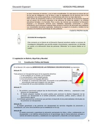 Educación Especial I
En la Sección VIII; sobre los DERECHOS DE LAS PERSONAS CON DISCAPACIDAD
Artículo 70
Toda persona con discapacidad goza de
1. A ser protegido por su familia y por el Estado.
2. A una educación y salud integral gratuita.
3. A la comunicación en lenguaje alternativo.
4. A trabajar en condiciones adecuadas, de acuerdo a sus posibilidades y capacidades,
remuneración justa que le asegure una vida digna.
5. Al desarrollo de sus potencialidades individuales.
Artículo 71
I. Se prohibirá y sancionará cualquier tipo de discriminación, maltrato, violencia y explotación a toda
persona con discapacidad.
II. El Estado adoptará medidas de acción positiva para promover la efectiva integración de las
personas con discapacidad en el ámbito productivo, económico, político, social y cultural, sin
discriminación alguna.
III. El Estado generará las condicion
las personas con discapacidad.
Artículo 72
El Estado garantizará a las personas con discapacidad los servicios integrales de prevención y
rehabilitación, así como otros beneficio
Articulo 85
El estado promoverá y garantizara la educación permanente de niñas y niños y adolescentes con
discapacidad, o con talentos extraordinarios en el aprendizaje, bajo la misma estructura, principio y
valores del sistema educativo, y establecerá una organización y desarrollo curricular especial.
Actividad de in
Este momento en la Historia de la Educación Especial ameritaría realizar un proceso de
investigación bibliográfico que permita ampliar conocimientos, experiencias y el abordaje
en cuanto a la intervención hacia las personas “diferentes” en la época citados
cuadro
2. Legislación en Bolivia, AbyaYala y Mundial
1.1. Constitución Política del Estado
es decir inherentes al individuo, y por lo tanto inmodificables. En esta época se abusa del
de los test de inteligencia y así se lleva a cabo la segregación de los alumnos que no las
superaban a los centros específicos, considerándose esta como la mejor alternativa.
Este cambio de perspectiva incide en una concepción más amplia de la Educaci
que se asocia con la acción educativa a las personas de todas las edades y en ámbitos
educativos formales y no formales. Poco a poco, las visiones que consideran la Educación
Especial y la Educación General como realidades separadas comenzarán
entendiendo que la educación especial debe ponerse al servicio del alumnado para satisfacer
sus necesidades educativas especiales, destacando su papel en el estudio y análisis de los
procesos de enseñanza aprendizaje de esta población
VERSION PRELIMINAR
DERECHOS DE LAS PERSONAS CON DISCAPACIDAD, se menciona:
Toda persona con discapacidad goza de los siguientes derechos:
1. A ser protegido por su familia y por el Estado.
2. A una educación y salud integral gratuita.
3. A la comunicación en lenguaje alternativo.
A trabajar en condiciones adecuadas, de acuerdo a sus posibilidades y capacidades,
remuneración justa que le asegure una vida digna.
5. Al desarrollo de sus potencialidades individuales.
I. Se prohibirá y sancionará cualquier tipo de discriminación, maltrato, violencia y explotación a toda
dad.
El Estado adoptará medidas de acción positiva para promover la efectiva integración de las
personas con discapacidad en el ámbito productivo, económico, político, social y cultural, sin
III. El Estado generará las condiciones que permitan el desarrollo de las potencialidades individuales de
las personas con discapacidad.
El Estado garantizará a las personas con discapacidad los servicios integrales de prevención y
rehabilitación, así como otros beneficios que se establezcan en la Ley.
El estado promoverá y garantizara la educación permanente de niñas y niños y adolescentes con
discapacidad, o con talentos extraordinarios en el aprendizaje, bajo la misma estructura, principio y
tema educativo, y establecerá una organización y desarrollo curricular especial.
nvestigación:
Este momento en la Historia de la Educación Especial ameritaría realizar un proceso de
investigación bibliográfico que permita ampliar conocimientos, experiencias y el abordaje
en cuanto a la intervención hacia las personas “diferentes” en la época citados
FUENTE
en Bolivia, AbyaYala y Mundial
Constitución Política del Estado
es decir inherentes al individuo, y por lo tanto inmodificables. En esta época se abusa del
de los test de inteligencia y así se lleva a cabo la segregación de los alumnos que no las
superaban a los centros específicos, considerándose esta como la mejor alternativa.
Este cambio de perspectiva incide en una concepción más amplia de la Educaci
que se asocia con la acción educativa a las personas de todas las edades y en ámbitos
educativos formales y no formales. Poco a poco, las visiones que consideran la Educación
Especial y la Educación General como realidades separadas comenzarán
entendiendo que la educación especial debe ponerse al servicio del alumnado para satisfacer
sus necesidades educativas especiales, destacando su papel en el estudio y análisis de los
procesos de enseñanza aprendizaje de esta población
VERSION PRELIMINAR
9
, se menciona:
A trabajar en condiciones adecuadas, de acuerdo a sus posibilidades y capacidades, con una
I. Se prohibirá y sancionará cualquier tipo de discriminación, maltrato, violencia y explotación a toda
El Estado adoptará medidas de acción positiva para promover la efectiva integración de las
personas con discapacidad en el ámbito productivo, económico, político, social y cultural, sin
es que permitan el desarrollo de las potencialidades individuales de
El Estado garantizará a las personas con discapacidad los servicios integrales de prevención y
El estado promoverá y garantizara la educación permanente de niñas y niños y adolescentes con
discapacidad, o con talentos extraordinarios en el aprendizaje, bajo la misma estructura, principio y
tema educativo, y establecerá una organización y desarrollo curricular especial.
Este momento en la Historia de la Educación Especial ameritaría realizar un proceso de
investigación bibliográfico que permita ampliar conocimientos, experiencias y el abordaje
en cuanto a la intervención hacia las personas “diferentes” en la época citados en el
FUENTE PROPIA HAVM.
es decir inherentes al individuo, y por lo tanto inmodificables. En esta época se abusa del uso
de los test de inteligencia y así se lleva a cabo la segregación de los alumnos que no las
superaban a los centros específicos, considerándose esta como la mejor alternativa.
Este cambio de perspectiva incide en una concepción más amplia de la Educación Especial
que se asocia con la acción educativa a las personas de todas las edades y en ámbitos
educativos formales y no formales. Poco a poco, las visiones que consideran la Educación
Especial y la Educación General como realidades separadas comenzarán a confluir
entendiendo que la educación especial debe ponerse al servicio del alumnado para satisfacer
sus necesidades educativas especiales, destacando su papel en el estudio y análisis de los
 