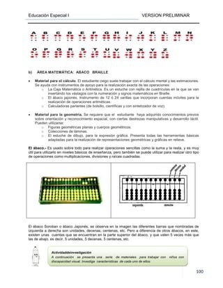 Educación Especial I VERSION PRELIMINAR
100
b) ÁREA MATEMÁTICA: ABACO BRAILLE
• Material para el cálculo. El estudiante ciego suele trabajar con el cálculo mental y las estimaciones.
Se ayuda con instrumentos de apoyo para la realización exacta de las operaciones:
o La Caja Matemática o Aritmética. Es un estuche con rejilla de cuadrículas en la que se van
insertando los vástagos con la numeración y signos matemáticos en Braille.
o El ábaco japonés. Instrumento de 12 ó 24 varillas que incorporan cuentas móviles para la
realización de operaciones aritméticas.
o Calculadoras parlantes (de bolsillo, científicas y con sintetizador de voz).
• Material para la geometría. Se requiere que el estudiante haya adquirido conocimientos previos
sobre orientación y reconocimiento espacial, con ciertas destrezas manipulativas y desarrollo táctil.
Pueden utilizarse:
o Figuras geométricas planas y cuerpos geométricos.
o Colecciones de láminas.
o El estuche de dibujo, para la expresión gráfica. Presenta todas las herramientas básicas
adaptadas para la realización de representaciones geométricas y gráficas en relieve.
El ábaco.- Es usado sobre todo para realizar operaciones sencillas como la suma y la resta, y es muy
útil para utilizarlo en niveles básicos de enseñanza, pero también se puede utilizar para realizar otro tipo
de operaciones como multiplicaciones, divisiones y raíces cuadradas.
El ábaco Soroban o ábaco Japonés, se observa en la imagen las diferentes barras que nombradas de
izquierda a derecha son unidades, decenas, centenas, etc. Pero a diferencia de otros ábacos, en este,
existen unas cuentas que se encuentran en la parte superior del ábaco, y que valen 5 veces más que
las de abajo, es decir, 5 unidades, 5 decenas, 5 centenas, etc.
Actividaddeinvestigación
A continuación se presenta una serie de materiales para trabajar con niños con
discapacidad visual. Investiga características de cada uno de ellos:
 