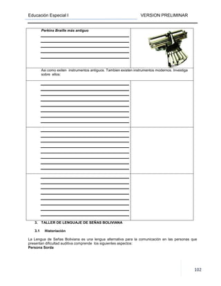 Educación Especial I VERSION PRELIMINAR
102
Perkins Braille más antiguo
Asi como exiten instrumentos antiguos. Tambien existen instrumentos modernos. Investiga
sobre ellos:
3. TALLER DE LENGUAJE DE SEÑAS BOLIVIANA
3.1 Historiación
La Lengua de Señas Boliviana es una lengua alternativa para la comunicación en las personas que
presentan dificultad auditiva comprende los siguientes aspectos:
Persona Sorda
 