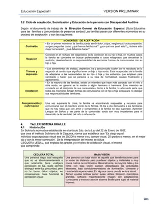 Educación Especial I VERSION PRELIMINAR
104
3.2 Ciclo de aceptación, Socialización y Educación de la persona con Discapacidad Auditiva
Según el documento de trabajo de la Dirección General de Educación Especial. (Guía Educativa
para las familias y comunidades de personas sordas) Las familias pasan por diferentes momentos en su
proceso de aceptación y son las siguientes:
MOMENTOS DE ACEPTACIÓN
Confusión
• En un primer momento, la familia puede sentir dolor, culpa, vergüenza y autocompasión;
surgen preguntas como: ¿qué hemos hecho mal?, ¿por qué nos pasó esto?,¿Hubiera sido
mejor no tenerlo?, ¿qué debemos hacer?
Negación
Consiste en el rechazo del diagnóstico de la condición de su hijo o hija, en muchos casos
la familia se concentra en buscar profesionales o curas milagrosas que devuelvan la
audición, desatendiendo la responsabilidad de encontrar formas de comunicarse con su
hijo o hija.
Tristeza y
depresión
• Los sentimientos de tristeza, depresión, ira y desconsuelo suelen ser el resultado de la
negación al cambio que significa tener un hijo o hija sorda. Esta incapacidad de la familia
de adaptarse a las necesidades de su hijo o hija y los esfuerzos que emplean para
cambiarle y hacer que se parezca a su idea de normalidad, causan frustración y
agotamiento.
Aceptación
• En la mayoría de las familias, existe un miembro que hace más contacto con el niño o
niña sorda, en general es la madre o algún hermano o hermana. Este miembro se
convierte en el intérprete de sus necesidades frente a la familia; lo adecuado sería que
todos los miembros tengan formas de comunicarse con el hijo o hija sorda para no delegar
sus responsabilidades familiares.
Reorganización y
reafirmación
Una vez superada la crisis, la familia va encontrando respuestas y recursos para
comunicarse con el miembro sordo de la familia. El día a día demuestra a los familiares
que no hay nada que con amor y compromiso a la familia no sea superado. Aprender
Lengua de Señas y ser parte de la comunidad sorda son muy importantes para el
desarrollo de la identidad del niño o niña sorda.
4. TALLER SISTEMA BRAILLE
4.1 Historiación
En Bolivia la normativa establecida en el artículo 2do. de la Ley del 22 de Enero de 1957,
que crea el Instituto Boliviano de la Ceguera, norma que establece que “Es ciego aquel
individuo cuya agudeza visual sea de 20/200 o menor o su campo visual, 20 grados o menos, en el mejor
ojo y con la mejor corrección”. De la interpretación del mismo se utiliza
CEGUERA LEGAL, que engloba los grados y/o niveles de afectación visual, el mismo
que comprende:
CEGUERA TOTAL BAJA VISIÓN
Una persona ciega total esaquella
que no ve absolutamentenada o
que solamente tiene unaligera
percepción de luz, quele permite
distinguir entre luz yoscuridad, pero
no la forma delos objetos; en
consecuencia, noes funcional la
percepción visual
Una persona con baja visión es aquella que tienelimitaciones para
la visión de distancia pero puedever objetos y materiales a muy
pocos metros oa centímetros. Generalmente, la mayoría delas y los
niños con baja visión pueden utilizarlapara las actividades
escolares, bajo condicionesrelativas de iluminación, contraste y
característicaspersonales. En algunos casos para la lectura visual
Tienen ayudas ópticas como: lupas, atriles, libroscon macrotipos
grandes, software magnificadorde imagen con adaptaciones
curriculares y enotros casos el sistema Braille para suplir el material
impreso.
 
