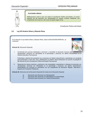 Educación Especial I
En la Sección II Ley Avelino Siñani y Elizardo Pérez; sobre la EDUCACIÓN ESPECIAL, se
menciona:
Artículo 25. (Educación Especial)
I. Comprende las acciones destinadas a
discapacidad, personas con dificultades en el aprendizaje y personas con talento extraordinario en el
Sistema Educativo Plurinacional.
Entiéndase a efectos de la presente Ley a personas con
aprovechamiento y toda niña, niño y adolescente con talento natural destacado de acuerdo al parágrafo III
del Artículo 82 de la Constitución Política del Estado Plurinacional.
II. Responde de manera oportuna
discapacidad, personas con dificultades en el aprendizaje y personas con talento extraordinario,
desarrollando sus acciones en articulación con los subsistemas de Educación Regular, A
Superior de Formación Profesional.
Artículo 26. (Estructura de la Educación Especial) Son áreas de la Educación Especial:
a) Educación para Personas con Discapacidad.
b) Educación para Personas con Dificultades en el Aprendizaje.
c) Educación para Personas con Talento Extraordinario.
2.2. Ley 070 Avelino Siñani y Elizardo Pérez
Actividad
Reflexionamos sobre lo que nos indica la Constitución Política del Estado y la actual
situación de las personas con discapacidad en nuestro contexto realizando una
comparación de lo que es y de lo que se espera según la ley.
VERSION PRELIMINAR
En la Sección II Ley Avelino Siñani y Elizardo Pérez; sobre la EDUCACIÓN ESPECIAL, se
Comprende las acciones destinadas a promover y consolidar la educación inclusiva para personas con
discapacidad, personas con dificultades en el aprendizaje y personas con talento extraordinario en el
Sistema Educativo Plurinacional.
Entiéndase a efectos de la presente Ley a personas con talento extraordinario a estudiantes con excelente
aprovechamiento y toda niña, niño y adolescente con talento natural destacado de acuerdo al parágrafo III
del Artículo 82 de la Constitución Política del Estado Plurinacional.
Responde de manera oportuna y pertinente a las necesidades, expectativas e intereses de personas con
discapacidad, personas con dificultades en el aprendizaje y personas con talento extraordinario,
desarrollando sus acciones en articulación con los subsistemas de Educación Regular, A
Superior de Formación Profesional.
. (Estructura de la Educación Especial) Son áreas de la Educación Especial:
Educación para Personas con Discapacidad.
Educación para Personas con Dificultades en el Aprendizaje.
n para Personas con Talento Extraordinario.
Constitución Política del Estado
Ley 070 Avelino Siñani y Elizardo Pérez
dde reflexión:
Reflexionamos sobre lo que nos indica la Constitución Política del Estado y la actual
situación de las personas con discapacidad en nuestro contexto realizando una
comparación de lo que es y de lo que se espera según la ley.
VERSION PRELIMINAR
10
promover y consolidar la educación inclusiva para personas con
discapacidad, personas con dificultades en el aprendizaje y personas con talento extraordinario en el
talento extraordinario a estudiantes con excelente
aprovechamiento y toda niña, niño y adolescente con talento natural destacado de acuerdo al parágrafo III
y pertinente a las necesidades, expectativas e intereses de personas con
discapacidad, personas con dificultades en el aprendizaje y personas con talento extraordinario,
desarrollando sus acciones en articulación con los subsistemas de Educación Regular, Alternativa y
Constitución Política del Estado
Reflexionamos sobre lo que nos indica la Constitución Política del Estado y la actual
situación de las personas con discapacidad en nuestro contexto realizando una
 