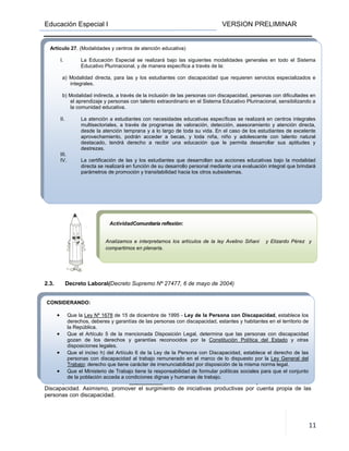 Educación Especial I VERSION PRELIMINAR
11
2.3. Decreto Laboral(Decreto Supremo Nº 27477, 6 de mayo de 2004)
EN CONSEJO DE GABINETE,
DECRETA:
Artículo 1°.- (Objeto) El presente Decreto Supremo tiene por objeto promover,
reglamentar y proteger la incorporación, ascenso y estabilidad de personas con discapacidad en el
mercado laboral, en la prestación de servicios en tareas manuales, técnicas o profesionales en las que
sean aptas, en el marco de la Ley Nº 1678 de 15 de diciembre de 1995 - Ley de la Persona con
Discapacidad. Asimismo, promover el surgimiento de iniciativas productivas por cuenta propia de las
personas con discapacidad.
CONSIDERANDO:
• Que la Ley Nº 1678 de 15 de diciembre de 1995 - Ley de la Persona con Discapacidad, establece los
derechos, deberes y garantías de las personas con discapacidad, estantes y habitantes en el territorio de
la República.
• Que el Artículo 5 de la mencionada Disposición Legal, determina que las personas con discapacidad
gozan de los derechos y garantías reconocidos por la Constitución Política del Estado y otras
disposiciones legales.
• Que el inciso h) del Artículo 6 de la Ley de la Persona con Discapacidad, establece el derecho de las
personas con discapacidad al trabajo remunerado en el marco de lo dispuesto por la Ley General del
Trabajo; derecho que tiene carácter de irrenunciabilidad por disposición de la misma norma legal.
• Que el Ministerio de Trabajo tiene la responsabilidad de formular políticas sociales para que el conjunto
de la población acceda a condiciones dignas y humanas de trabajo.
Artículo 27. (Modalidades y centros de atención educativa)
I. La Educación Especial se realizará bajo las siguientes modalidades generales en todo el Sistema
Educativo Plurinacional, y de manera específica a través de la:
a) Modalidad directa, para las y los estudiantes con discapacidad que requieren servicios especializados e
integrales.
b) Modalidad indirecta, a través de la inclusión de las personas con discapacidad, personas con dificultades en
el aprendizaje y personas con talento extraordinario en el Sistema Educativo Plurinacional, sensibilizando a
la comunidad educativa.
II. La atención a estudiantes con necesidades educativas específicas se realizará en centros integrales
multisectoriales, a través de programas de valoración, detección, asesoramiento y atención directa,
desde la atención temprana y a lo largo de toda su vida. En el caso de los estudiantes de excelente
aprovechamiento, podrán acceder a becas, y toda niña, niño y adolescente con talento natural
destacado, tendrá derecho a recibir una educación que le permita desarrollar sus aptitudes y
destrezas.
III.
IV. La certificación de las y los estudiantes que desarrollan sus acciones educativas bajo la modalidad
directa se realizará en función de su desarrollo personal mediante una evaluación integral que brindará
parámetros de promoción y transitabilidad hacia los otros subsistemas.
ActividadComunitaria reflexión:
Analizamos e interpretamos los artículos de la ley Avelino Siñani y Elizardo Pérez y
compartimos en plenaria.
 