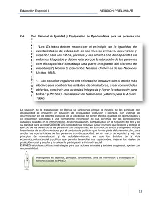 Educación Especial I
2.4. Plan Nacional de Igualdad y Equiparación de Oportunidades para l
d
i
s
c
a
p
a
c
i
d
a
d
(
P
I
N
E
O
)
La situación de la discapacidad en Bolivia se caracteriza porque la mayoría de las personas con
discapacidad se encuentra en situación de desigualdad, exclusión y pobreza. Son víctimas de
discriminación en los distintos espacios de la vida social, no tiene
se encuentran sometidas a una permanente vulneración de sus derechos por las construcciones
culturales basadas en la inferiorizacion
su dignidad para la construcción de una sociedad
ejercicio de los derechos de las personas con discapacidad, en su condición étnica y de
lineamientos de acción orientados por el conjunto de políticas que
ampliar las oportunidades de las personas con discapacidad, en un marco de equidad y bajo los
principios de normalización y de autodeterminación, en todo los ámbitos de la vida
económica,cultural,social y política que p
protección social y ampliar y fortalecer la participación e inclusión social.
El PINEO establece políticas y estrategias para que
responsabilidad.
Investigamos los objetivos, principios, fundamentos, área de intervención y estrategias en
derechos sociales de PINEO.
VERSION PRELIMINAR
Plan Nacional de Igualdad y Equiparación de Oportunidades para l
La situación de la discapacidad en Bolivia se caracteriza porque la mayoría de las personas con
discapacidad se encuentra en situación de desigualdad, exclusión y pobreza. Son víctimas de
discriminación en los distintos espacios de la vida social, no tienen efectiva igualdad de oportunidades y
se encuentran sometidas a una permanente vulneración de sus derechos por las construcciones
inferiorizacion, despersonalización, compasividad, en la negación
construcción de una sociedad más inclusiva, justa y humana que respete y
ejercicio de los derechos de las personas con discapacidad, en su condición étnica y de
acción orientados por el conjunto de políticas que forman parte del presente plan, para
ampliar las oportunidades de las personas con discapacidad, en un marco de equidad y bajo los
principios de normalización y de autodeterminación, en todo los ámbitos de la vida
económica,cultural,social y política que permita desarrollar sus capacidades, mejorar los niveles de
protección social y ampliar y fortalecer la participación e inclusión social.
y estrategias para que actores estatales y sociales en gen
Investigamos los objetivos, principios, fundamentos, área de intervención y estrategias en
derechos sociales de PINEO.
VERSION PRELIMINAR
13
Plan Nacional de Igualdad y Equiparación de Oportunidades para las personas con
La situación de la discapacidad en Bolivia se caracteriza porque la mayoría de las personas con
discapacidad se encuentra en situación de desigualdad, exclusión y pobreza. Son víctimas de
n efectiva igualdad de oportunidades y
se encuentran sometidas a una permanente vulneración de sus derechos por las construcciones
, despersonalización, compasividad, en la negación del otro y de
inclusiva, justa y humana que respete y protege el
ejercicio de los derechos de las personas con discapacidad, en su condición étnica y de género. Incluye
forman parte del presente plan, para
ampliar las oportunidades de las personas con discapacidad, en un marco de equidad y bajo los
principios de normalización y de autodeterminación, en todo los ámbitos de la vida
ermita desarrollar sus capacidades, mejorar los niveles de
estatales y sociales en general, aporten con
Investigamos los objetivos, principios, fundamentos, área de intervención y estrategias en
 