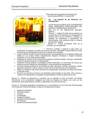 Educación Especial I
condiciones de igualdad, de todos los derechos humanos y libertades fundamentales por todas
las personas con discapacidad y promover el respeto de su dignidad.
Lograr la efectiva inclusión social de las personas con discapacidad en las entidades públicas del
Estado en sus niveles Central, Departamental, Regional, Municipal e Indígena Originario
Campesino y en las instituciones privadas.
Establecer la inclusión de las instituciones privadas en políticas sociales, culturales, ambientales
y económicas para personas con discapacidad.
Establecer políticas públicas y estrategias sociales destinadas a la prevención de causas que
pudieran provocar deficiencias, discapac
Promover políticas públicas en los ámbitos de salud, educación, deporte, recreación, empleo,
desarrollo económico, cultural, político y social a favor de las personas con discapacidad.
Mejorar la calidad de vida de
y exclusión social.
Promover los derechos humanos y las libertades fundamentales de las niñas, niños, jóvenes y
mujeres con discapacidad en igualdad de oportunidades en todas las esferas de
Artículo 3°.- (Ámbito de aplicación) La presente Ley es aplicable en todo el territorio del Estado
Plurinacional y de cumplimiento obligatorio por todos los Órganos del Estado, así como por las
instituciones; sean estas públicas, privadas, cooper
Artículo 4°.- (Principios generales) La presente Ley, en concordancia con los Convenios Internacionales
y la Constitución Política del Estado, se rige por los siguientes principios:
Igualdad en Dignidad.
No Discriminación.
Inclusión.
Accesibilidad.
Equidad de Género.
Igualdad de Oportunidades.
No Violencia.
Asistencia Económica Estatal.
VERSION PRELIMINAR
6
Plan Nacional de Igualdad y Equiparación de
Oportunidades (PNIEO). 9, La paz 2007
2.5. Ley General de las Personas con
Discapacidad
Ley Nº 223 del 2 de Marzo 2012
AYMA. PRESIDENTE CONSTITUCIONAL DEL
ESTADO PLURINACIONAL DE BOLIVIA
Esta Ley en sus Disposiciones generales
dispone:
Artículo 1°.- (Objeto) El objeto de la present
es garantizar a las personas con discapacidad, el
ejercicio pleno de sus derechos y deberes en
igualdad de condiciones y equiparación de
oportunidades, trato preferente bajo un sistema
de protección integral.
Artículo 2°.- (Fines) Constituyen fines d
presente Ley, los siguientes:
Promover, proteger y asegurar el goce pleno, en
condiciones de igualdad, de todos los derechos humanos y libertades fundamentales por todas
las personas con discapacidad y promover el respeto de su dignidad.
Lograr la efectiva inclusión social de las personas con discapacidad en las entidades públicas del
Estado en sus niveles Central, Departamental, Regional, Municipal e Indígena Originario
Campesino y en las instituciones privadas.
e las instituciones privadas en políticas sociales, culturales, ambientales
y económicas para personas con discapacidad.
Establecer políticas públicas y estrategias sociales destinadas a la prevención de causas que
pudieran provocar deficiencias, discapacidad y mayores grados de discapacidad.
Promover políticas públicas en los ámbitos de salud, educación, deporte, recreación, empleo,
desarrollo económico, cultural, político y social a favor de las personas con discapacidad.
Mejorar la calidad de vida de las personas con discapacidad, reduciendo los índices de pobreza
Promover los derechos humanos y las libertades fundamentales de las niñas, niños, jóvenes y
mujeres con discapacidad en igualdad de oportunidades en todas las esferas de
(Ámbito de aplicación) La presente Ley es aplicable en todo el territorio del Estado
Plurinacional y de cumplimiento obligatorio por todos los Órganos del Estado, así como por las
instituciones; sean estas públicas, privadas, cooperativas y/o de economía mixta.
(Principios generales) La presente Ley, en concordancia con los Convenios Internacionales
y la Constitución Política del Estado, se rige por los siguientes principios:
Igualdad de Oportunidades.
Asistencia Económica Estatal.
VERSION PRELIMINAR
14
Plan Nacional de Igualdad y Equiparación de
Oportunidades (PNIEO). 9, La paz 2007
Ley General de las Personas con
Marzo 2012. EVO MORALES
PRESIDENTE CONSTITUCIONAL DEL
ESTADO PLURINACIONAL DE BOLIVIA
Disposiciones generales,
(Objeto) El objeto de la presente Ley
es garantizar a las personas con discapacidad, el
ejercicio pleno de sus derechos y deberes en
igualdad de condiciones y equiparación de
oportunidades, trato preferente bajo un sistema
(Fines) Constituyen fines de la
Promover, proteger y asegurar el goce pleno, en
condiciones de igualdad, de todos los derechos humanos y libertades fundamentales por todas
Lograr la efectiva inclusión social de las personas con discapacidad en las entidades públicas del
Estado en sus niveles Central, Departamental, Regional, Municipal e Indígena Originario
e las instituciones privadas en políticas sociales, culturales, ambientales
Establecer políticas públicas y estrategias sociales destinadas a la prevención de causas que
idad y mayores grados de discapacidad.
Promover políticas públicas en los ámbitos de salud, educación, deporte, recreación, empleo,
desarrollo económico, cultural, político y social a favor de las personas con discapacidad.
las personas con discapacidad, reduciendo los índices de pobreza
Promover los derechos humanos y las libertades fundamentales de las niñas, niños, jóvenes y
mujeres con discapacidad en igualdad de oportunidades en todas las esferas de la vida.
(Ámbito de aplicación) La presente Ley es aplicable en todo el territorio del Estado
Plurinacional y de cumplimiento obligatorio por todos los Órganos del Estado, así como por las
(Principios generales) La presente Ley, en concordancia con los Convenios Internacionales
 