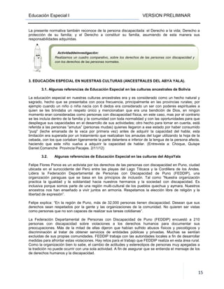 Educación Especial I VERSION PRELIMINAR
15
La presente normativa también reconoce de la persona discapacitada: el Derecho a la vida; Derecho a
protección de su familia; y el Derecho a constituir su familia, asumiendo de esta manera sus
responsabilidades adquiridas.
3. EDUCACIÓN ESPECIAL EN NUESTRAS CULTURAS (ANCESTRALES DEL ABYA YALA).
3.1. Algunas referencias de Educación Especial en las culturas ancestrales de Bolivia
La educación especial en nuestras culturas ancestrales era y es considerado como un hecho natural y
sagrado, hecho que se presentaba con poca frecuencia, principalmente en las provincias rurales; por
ejemplo cuando un niño o niña nacía con 6 dedos era considerado un ser con poderes espirituales a
quien se les brindaba un respeto único y mencionaban que era una bendición de Dios, en ningún
momento eran consideradas como personas con discapacidad física, en este caso, mas por el contrario
se les incluía dentro de la familia y la comunidad con toda normalidad y con las oportunidades para que
despliegue sus capacidades en el desarrollo de sus actividades; otro hecho para tomar en cuenta, está
referida a las personas “amutus” (personas mudas) quienes llegaron a ese estado por haber consumido
“puqi” (leche emanada de la vaca por primera vez) antes de adquirir la capacidad del habla; esta
limitación era superada por un tratamiento que realizaban los amautas del lugar utilizando la hoja de la
cebada, con los que cortaban ligeramente la parte delantera e inferior de la lengua de la persona afecta,
haciendo que este niño vuelva a adquirir la capacidad de hablar. (Entrevista a: Choque, Quispe
Daniel.Comanche Provincia Pacajes. 2/11/12)
3.2. Algunas referencias de Educación Especial en las culturas del AbyaYala
Felipe Flores Ponce es un activista por los derechos de las personas con discapacidad en Puno, ciudad
ubicada en el suroccidente del Perú entre las playas del Lago Titicaca y la Cordillera de los Andes.
Lidera la Federación Departamental de Personas con Discapacidad de Puno (FEDDIP), una
organización paraguas que se basa en los principios de inclusión. Tal como “Nuestra organización
practica la igualdad y la solidaridad hacia nuestros hermanos y la sociedad con discapacidad. Es
inclusiva porque somos parte de una región multi-cultural de los pueblos quechua y aymara. Nuestros
ancestros nos han enseñado a vivir juntos en armonía. Respetamos la elección libre de religión y la
libertad de expresión”.
Felipe explica: “En la región de Puno, más de 32,000 personas tienen discapacidad. Desean que sus
derechos sean respetados por la gente y las organizaciones de la comunidad. No quieren ser vistas
como personas que no son capaces de realizar sus tareas cotidianas”.
La Federación Departamental de Personas con Discapacidad de Puno (FEDDIP) encuestó a 210
personas con discapacidad sobre violaciones a los derechos humanos para documentar sus
preocupaciones. Más de la mitad de ellas dijeron que habían sufrido abusos físicos y psicológicos y
discriminación al tratar de obtener servicios de entidades públicas y privadas. Muchas se sentían
excluidas de sus propias comunidades. FEDDIP trabaja con las autoridades locales a fin de desarrollar
medidas para afrontar estas violaciones. Hay retos para el trabajo que FEDDIP realiza en esta área rural.
Como la organización bien lo sabe, el cambio de actitudes y estereotipos de personas muy apegadas a
la tradición no puede ocurrir con una sola actividad. A fin de asegurar que se entienda el mensaje de los
de derechos humanos y la discapacidad.
Actividaddeinvestigación:
Realizamos un cuadro comparativo, sobre los derechos de las personas con discapacidad y
con los derechos de las personas normales.
 