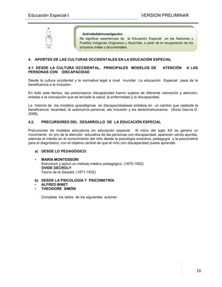 Educación Especial I VERSION PRELIMINAR
16
4. APORTES DE LAS CULTURAS OCCIDENTALES EN LA EDUCACIÓN ESPECIAL
4.1. DESDE LA CULTURA OCCIDENTAL, PRINCIPALES MODELOS DE ATENCIÓN A LAS
PERSONAS CON DISCAPACIDAD
Desde la cultura occidental y la normativa legal a nivel mundial La educación Especial pasa de la
beneficencia a la inclusión.
En todo este tiempo, las personascon discapacidad fueron sujetos de diferente valoración y atención,
enbase a la concepción que se teníade la salud, la enfermedad y la discapacidad.
La historia de los modelos yparadigmas en discapacidadesse sintetiza en un cambio que vadesde la
beneficencia, lacaridad, la autonomía personal, ala inclusión y los derechoshumanos. (Soria García D:
2008).
4.2. PRECURSORES DEL DESARROLLO DE LA EDUCACIÓN ESPECIAL
Precursores de modelos educativos en educación especial. Al inicio del siglo XX se genera un
movimiento en pro de la atención educativa de las personas con discapacidad, aparecen varios aportes,
además el interés en el conocimiento del niño desde la psicología evolutiva, pedagogía y la psicometría
para el diagnóstico, con el objetivo central de que el niño con discapacidad pueda aprender.
a) DESDE LO PEDAGÓGICO:
• MARÍA MONTESSORI
Estructuró y aplicó un método médico pedagógico. (1870-1952)
OVIDE DECROLY
Teoría de la Gestald. (1871-1932)
b) DESDE LA PSICOLOGÍA Y PSICOMETRÍA
• ALFRED BINET
• THEODORE SIMÓN
Completa los datos de los siguientes autores:
Actividaddeinvestigación:
Re significar experiencias de la Educación Especial en las Naciones y
Pueblos Indígenas Originarios y AbyaYala, a partir de la recuperación de los
procesos orales y documentales.
 