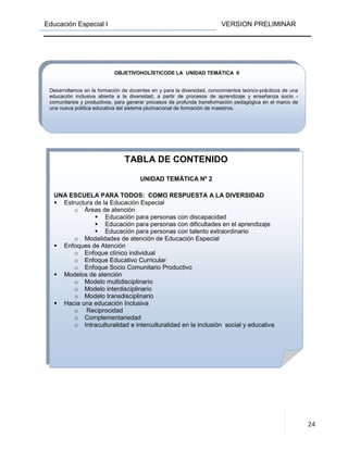 Educación Especial I VERSION PRELIMINAR
24
TABLA DE CONTENIDO
UNIDAD TEMÁTICA Nº 2
UNA ESCUELA PARA TODOS: COMO RESPUESTA A LA DIVERSIDAD
Estructura de la Educación Especial
o Áreas de atención
Educación para personas con discapacidad
Educación para personas con dificultades en el aprendizaje
Educación para personas con talento extraordinario
o Modalidades de atención de Educación Especial
Enfoques de Atención
o Enfoque clínico individual
o Enfoque Educativo Curricular
o Enfoque Socio Comunitario Productivo
Modelos de atención
o Modelo multidisciplinario
o Modelo interdisciplinario
o Modelo transdisciplinario
Hacia una educación Inclusiva
o Reciprocidad
o Complementariedad
o Intraculturalidad e interculturalidad en la inclusión social y educativa
OBJETIVOHOLÍSTICODE LA UNIDAD TEMÁTICA II
Desarrollamos en la formación de docentes en y para la diversidad, conocimientos teórico-prácticos de una
educación inclusiva abierta a la diversidad, a partir de procesos de aprendizaje y enseñanza socio -
comunitarios y productivos, para generar procesos de profunda transformación pedagógica en el marco de
una nueva política educativa del sistema plurinacional de formación de maestros.
 