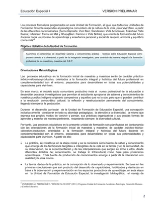 Educación Especial I VERSION PRELIMINAR
2
Los procesos formativos programados en esta Unidad de Formación, al igual que todas las Unidades de
Formación Docente responden al paradigma comunitario de la cultura de la vida, para Vivir Bien, a partir
de las diferentes nacionalidades (Suma Qamaña: Vivir Bien; Ñandereko: Vida Armoniosa; TekoKavi: Vida
Buena; IviMaraei: Tierra sin Mal y QhapajÑan: Camino o Vida Noble), que orienta la formación del futuro
docente hacia un proceso de aprendizaje y enseñanza personal y social de respeto, armonía y equilibrio
con la vida”
4
Objetivo Holístico de la Unidad de Formación
Orientaciones Metodológicas
Los procesos educativos en la formación inicial de maestras y maestros serán de carácter práctico-
teórico-valorativo-productivo, orientados a la formación integral y holística del futuro profesional en
complementariedad con el entorno, preparados para desarrollarse en todas sus potencialidades y
capacidades para vivir bien.
En este marco, el modelo socio comunitario productivo insta al nuevo profesional de la educación a
desarrollar procesos investigativos que permitan al estudiante apropiarse de saberes y conocimientos de
nuestros pueblos indígena originario campesinos y aquellos que no lo son, pero que si pueden contribuir
a la revolución democrático cultural; la reflexión y reestructuración permanente del conocimiento,
llegando siempre a la producción.
Durante el desarrollo curricular de la Unidad de Formación de Educación Especial, una concepción
inclusiva amerita considerar en todo su abordaje pedagógico, la atención a la diversidad, la misma que
expresa sus propios modos de convivir y pensar, sus prácticas organizativas y sus propias formas de
aprender y enseñar de manera pertinente, respetando siempre la diversidad cultural.
Por tanto, Los procesos educativos en la presente unidad de formación son planificados en consonancia
con las orientaciones de la formación inicial de maestras y maestros: de carácter práctico-teórico-
valorativo-productivo, orientados a la formación integral y holística del futuro docente en
complementariedad con el entorno, preparados para desarrollarse en todas sus potencialidades y
capacidades para vivir bien. A partir de ello:
• La práctica, se constituye en la etapa inicial y se la considera como fuente de saber y conocimiento
que emerge de los fenómenos tangibles e intangibles de la vida en la familia y en la comunidad, de
su observación, de la experimentación y de las interpelaciones que surgen en torno a ellos, desde
diferentes ámbitos del conocimiento, se trabaja lo Intracultural como base para posteriores
aprendizajes. Toda fuente de producción de conocimientos emerge a partir de la interacción con
realidad y la vida misma.
• La teoría, deriva de la práctica, en la concepción de lo observado y experimentado. Se basa en las
primeras conclusiones que son producto del desarrollo de capacidades, habilidades y destrezas en
base a la observación y experimentación en los espacios productivos de aprendizaje, en esta etapa
en la Unidad de Formación de Educación Especial, la investigación bibliográfica, el manejo de
4
UNIVERSIDAD PEDAGÓGICA “MARISCAL SUCRE” (2011): Programa Unidad de Formación Académica Psicología, Desarrollo Humano
y Cambio Educativo.
Asumimos el compromiso de desarrollar saberes y conocimientos práctico – teóricos sobre Educación Especial como
proceso abierto a la diversidad, a partir de la indagación investigativa, para contribuir de manera integral a la formación
profesional de los maestros y maestras del S.E.P.
 