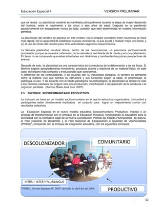 Educación Especial I VERSION PRELIMINAR
32
que se reciba. La plasticidad cerebral se manifiesta principalmente durante la etapa de mayor desarrollo
del hombre, entre el nacimiento y los cinco o seis años de edad. Después se va perdiendo
paulatinamente sin desaparecer nunca del todo, cuestión que está determinada en nuestra información
genética.
La plasticidad del cerebro se expresa en tres niveles: (a) la sinapsis (conexión entre neuronas) se hace
más rápida; (b) la capacidad de establecer nuevas conexiones, lo que ayuda a realizar mejor una tarea; y
(c) el uso de zonas del cerebro para otras actividades según los requerimientos.
La llamada plasticidad cerebral ofrece, dentro de las neurociencias, un panorama particularmente
prometedor porque se muestra coherente con la naturaleza cambiante de la mente y el comportamiento.
En tanto no se comprenda que estas actividades son dinámicas y cambiantes hay pocas perspectivas de
avance.
Después de todo, la plasticidad es una característica de la mecánica de la deformación y de los flujos. El
término sugiere apropiadamente movimiento, procesos activos y reactivos de un material físico, en este
caso, del órgano más complejo y evolucionado que conocemos.
A diferencia de las computadoras, y de acuerdo con su naturaleza biológica, el cerebro se comporta
como la materia viva que cambia su estructura y sus funciones según la edad, el aprendizaje, la
patología, el uso. Y de acuerdo con el citado paradigma neurofisiológico, la plasticidad se refiere no sólo
a los cambios celulares del órgano sino a la producción, modificación o recuperación de la conducta o la
cognición perdidas. (Barrios, Rada José Luis. 2007).
2.3 ENFOQUE SOCIOCOMUNITARIO PRODUCTIVO
La inclusión se basa en un modelo sociocomunitario en el que la estructura organizativa, comunidad y
participantes están directamente implicados en conjunto para lograr un mejoramiento común con
resultados colectivos.
La Educación Especial en el nuevo modelo educativo Sociocomunitario Productivo, ingresa a un
proceso de transformación con el enfoque de la Educación Inclusiva, fortaleciendo la educación para la
diversidad con la normativa legal de la Nueva Constitución Política del Estado Plurinacional de Bolivia,
el Plan Nacional de Desarrollo y el Plan Nacional de Equiparación e Igualdad de Oportunidades
(PNIEO)
6
, rompiendo con el enfoque de integración educativa, con los siguientes principios:
6
PNIEO, Decreto Supremo N° 28671 del siete de abril del año 2006.
DESCOLONIZADOR COMUNITARIO
INTRA – INTER Y PLURILINGUE
PRODUCTIVO
 