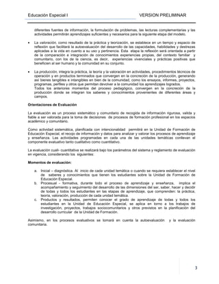 Educación Especial I VERSION PRELIMINAR
3
diferentes fuentes de información, la formulación de problemas, las lecturas complementarias y las
actividades permitirán aprendizajes suficientes y necesarios para la siguiente etapa del modelo.
• La valoración, como resultado de la práctica y teorización, se establece en un tiempo y espacio de
reflexión que facilitará la autoevaluación del desarrollo de las capacidades, habilidades y destrezas
aplicadas a la vida en cuanto a su uso y pertinencia. Esta etapa la reflexión será orientada a partir
de la comparación e integración de conocimientos experiencias propias, del contexto familiar y
comunitario, con los de la ciencia, es decir, experiencias vivenciales y prácticas positivas que
beneficien al ser humano y la comunidad en su conjunto.
• La producción, integra la práctica, la teoría y la valoración en actividades, procedimientos técnicos de
operación y en productos terminados que convergen en la concreción de la producción, generando
así bienes tangibles e intangibles en bien de la comunidad, como los ensayos, informes, proyectos,
programas, perfiles y otros que permitan devolver a la comunidad los aprendizajes logrados.
Todos los anteriores momentos del proceso pedagógico, convergen en la concreción de la
producción donde se integran los saberes y conocimientos provenientes de diferentes áreas y
campos.
Orientaciones de Evaluación
La evaluación es un proceso sistemático y comunitario de recogida de información rigurosa, valida y
fiable a ser valorada para la toma de decisiones de procesos de formación profesional en los espacios
académico y comunitario.
Como actividad sistemática, planificada con intencionalidad permitirá en la Unidad de Formación de
Educación Especial, el recojo de información y datos para analizar y valorar los procesos de aprendizaje
y enseñanza. Las actividades programadas en cada una de las unidades temáticas conllevan el
componente evaluativo tanto cualitativo como cuantitativo.
La evaluación cuali- cuantitativa se realizará bajo los parámetros del sistema y reglamento de evaluación
en vigencia, considerando los siguientes:
Momentos de evaluación:
a. Inicial – diagnóstica. Al inicio de cada unidad temática o cuando se requiera establecer el nivel
de saberes y conocimientos que tienen los estudiantes sobre la Unidad de Formación de
Educación Especial.
b. Procesual - formativa, durante todo el proceso de aprendizaje y enseñanza, implica el
acompañamiento y seguimiento del desarrollo de las dimensiones del ser, saber, hacer y decidir
de todas y todos los estudiantes en las etapas de aprendizaje, que comprenden: la práctica,
teoría, valoración, producción de cada unidad temática.
c. Productos y resultados, permiten conocer el grado de aprendizaje de todas y todos los
estudiantes en la Unidad de Educación Especial, se aplica en torno a los trabajos de
investigación, proyectos, trabajos sociocomunitarios y otros previstos en la planificación del
desarrollo curricular de la Unidad de Formación.
Asimismo, en los procesos evaluativos se tomará en cuenta la autoevaluación y la evaluación
comunitaria.
 