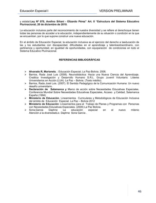 Educación Especial I VERSION PRELIMINAR
46
y estatal.Ley Nº 070, Avelino Siñani - Elizardo Pérez” Art. 8 “Estructura del Sistema Educativo
Plurinacional, 20 de diciembre de 2010.
La educación inclusiva parte del reconocimiento de nuestra diversidad y se refiere al derechoque tienen
todas las personas de acceder a la educación, independientemente de su situación o condición en la que
se encuentran, por lo que supone construir una nueva educación.
En el ámbito de Educación Especial, la educación inclusiva es el ejercicio del derecho a laeducación de
las y los estudiantes con discapacidad, dificultades en el aprendizaje y talentoextraordinario, con
pertinencia y oportunidad, en igualdad de oportunidades, con equiparación de condiciones en todo el
Sistema Educativo Plurinacional.
REFERENCIAS BIBLIOGRÁFICAS
Alvarado R, Marianela. : Educación Especial, La Paz-Bolivia. 2006.
Barrios, Rada José Luis (2008). Neurodidáctica: Hacia una Nueva Ciencia del Aprendizaje.
Creática Investigación y Desarrollo Humano S.R.L. Grupo Juvenil Voluntario. Líderes
Universitarios en Acción (LUA). La Paz – Bolivia. (Texto inédito).
Barrios, Rada José Luis. (2007). El Sentido Pedagógico de la Comunicación Humana: Un nuevo
desafío universitario.
Declaración de Salamanca y Marco de acción sobre Necesidades Educativas Especiales.
Conferencia Mundial Sobre Necesidades Educativas Especiales, Acceso y Calidad, Salamanca
España (1994)
Ministerio de Educación. Lineamientos Curriculares y Metodológicos de Educación Inclusiva
del ámbito de Educación Especial. La Paz – Bolivia 2012
Ministerio de Educación: Lineamientos para el Trabajo de Planes y Programas con Personas
con Necesidades Educativas Especiales. (2009) La Paz Bolivia.
Soria,Garcia Daphne La educación especial en el nuevo milenio
Atención a la diversidadLic. Daphne Soria García .
LINEAMIENTOS CURRICULARES
 