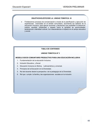 Educación Especial I VERSION PRELIMINAR
48
TABLA DE CONTENIDO
UNIDAD TEMÁTICA Nº 3
MODELO SOCIO COMUNITARIO PRODUCTIVO PARA UNA EDUCACIÓN INCLUSIVA
1. Fundamentación de la educación Inclusiva.
2. Inclusión Educativa y Social
3. Educación Inclusiva en Bolivia, Latinoamérica y universal.
4. Principios de la Educación en la Diversidad.
5. Rol del docente desde la perspectiva de la pedagogía de la Diversidad.
6. Rol que cumple la familia y las organizaciones sociales en la inclusión.
OBJETIVOHOLÍSTICODE LA UNIDAD TEMÁTICA III
• Fortalecemos procesos de concienciación a través de la planificación y ejecución de
experiencias vivenciales en el ámbito comunitario, asumiendo los saberes de la
educación inclusiva, para ejercer acciones y decisiones que posibiliten la tolerancia,
justicia, equidad, solidaridad y respeto hacia la igualdad de oportunidades,
pertenencia e identidad cultural, con trascendencia e impacto en el campo educativo
y social.
 