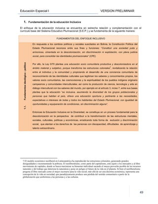 Educación Especial I VERSION PRELIMINAR
49
1. Fundamentación de la educación Inclusiva
El enfoque de la educación inclusiva se encuentra en estrecha relación y complementación con el
currículo base del Sistema Educativo Plurinacional (S.E.P.) y se fundamenta de la siguiente manera:
FUNDAMENTOS DEL ENFOQUE INCLUSIVO
1.1.Fundamentosideológico-político
En respuesta a los cambios políticos y sociales suscitados en Bolivia, la Constitución Política del
Estado Plurinacional reconoce entre sus fines y funciones: “Constituir una sociedad justa y
armoniosa, cimentada en la descolonización, sin discriminación ni explotación, con plena justicia
social, para consolidar las identidades plurinacionales” (CPE)
Por ello, la Ley 0/70 plantea una educación socio comunitaria productiva y descolonizadora en el
ámbito material y subjetivo, porque transforma las estructuras coloniales
7
, revitalizando la relación
entre el individuo y la comunidad y propiciando el desarrollo de una conciencia comunitaria de
reconocimiento de las identidades culturales que legitiman los saberes y conocimientos propios, los
valores socio comunitarios, las cosmovisiones y la espiritualidad de los pueblos indígena originario
campesinos y comunidades interculturales; así como la producción de ciencia, tecnología y arte en
diálogo intercultural con los saberes del mundo, por ejemplo en el artículo 3, inciso 7, entre sus bases
plantea que la educación “es inclusiva, asumiendo la diversidad de los grupos poblacionales y
personas que habitan el país, ofrece una educación oportuna y pertinente a las necesidades,
expectativas e intereses de todas y todos los habitantes del Estado Plurinacional, con igualdad de
oportunidades y equiparación de condiciones, sin discriminación alguna”.
Entonces la Educación Inclusiva en la Diversidad, se constituye en un proceso fundamental para la
descolonización en la perspectiva de contribuir a la transformación de las estructuras mentales,
sociales, culturales, políticas y económicas, erradicando toda forma de exclusión y discriminación
social, que atentan a los derechos de las personas con discapacidad, dificultades de aprendizaje y
talento extraordinario.
7 El modelo económico neoliberal en Latinoamérica ha reproducido las estructuras coloniales, generando grandes
desigualdades e incrementando la pobreza. El neoliberalismo, como parte del capitalismo, está sujeto a los mercados y al libre
movimiento de capitales, donde se busca maximizar su bienestar individual sacando el mayor provecho posible de los recursos
naturales y del trabajo que deteriora la naturaleza y pone en peligro el futuro de la vida en el planeta. Si bien el neoliberalismo
pregona el libre mercado como el mejor escenario para la vida social, más allá de ser una doctrina económica, representa una
concepción de la vida en sociedad, que paradójicamente produce una pérdida del sentido comunitario a partir de la
globalización que uniformiza a las personas y a las culturas.
 