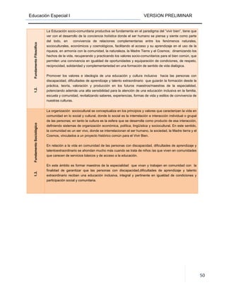 Educación Especial I VERSION PRELIMINAR
50
1.2.FundamentoFilosófico
La Educación socio-comunitaria productiva se fundamenta en el paradigma del “vivir bien”, tiene que
ver con el desarrollo de la conciencia holística donde el ser humano se piensa y siente como parte
del todo, en convivencia de relaciones complementarias entre los fenómenos naturales,
socioculturales, económicos y cosmológicos, facilitando el acceso y su aprendizaje en el uso de la
riqueza, en armonía con la comunidad, la naturaleza, la Madre Tierra y el Cosmos; dinamizando los
hechos de la vida, recuperando y practicando los valores socio-comunitarios para el bien común, que
permiten una convivencia en igualdad de oportunidades y equiparación de condiciones, de respeto,
reciprocidad, solidaridad y complementariedad en una formación de sentido de vida dialógica.
Promover los valores e ideología de una educación y cultura inclusiva hacia las personas con
discapacidad, dificultades de aprendizaje y talento extraordinario que guiarán la formación desde la
práctica, teoría, valoración y producción en los futuros maestros/maestras de la especialidad,
potenciando además una alta sensibilidad para la atención de una educación inclusiva en la familia,
escuela y comunidad, revitalizando saberes, experiencias, formas de vida y estilos de convivencia de
nuestras culturas.
1.3.FundamentoSociológico
La organización sociocultural se conceptualiza en los principios y valores que caracterizan la vida en
comunidad en lo social y cultural, donde lo social es la interrelación e interacción individual o grupal
de las personas; en tanto la cultura es la esfera que se desarrolla como producto de esa interacción,
definiendo sistemas de organización económica, política, lingüística y sociocultural. En este sentido,
la comunidad es un ser vivo, donde se interrelacionan el ser humano, la sociedad, la Madre tierra y el
Cosmos, vinculados a un proyecto histórico común para el Vivir Bien.
En relación a la vida en comunidad de las personas con discapacidad, dificultades de aprendizaje y
talentoextraordinario se ahondan mucho más cuando se trata de niños /as que viven en comunidades
que carecen de servicios básicos y de acceso a la educación.
En este ámbito es formar maestros de la especialidad que vivan y trabajen en comunidad con la
finalidad de garantizar que las personas con discapacidad,dificultades de aprendizaje y talento
extraordinario reciban una educación inclusiva, integral y pertinente en igualdad de condiciones y
participación social y comunitaria.
 