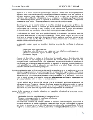 Educación Especial I VERSION PRELIMINAR
54
repercute en el ámbito social. Esta población pasa entonces a formar parte de otro problemática
educativa como lo es el analfabetismo. El analfabetismo va más allá de no saber leer y escribir, la
definición actual es mucho más amplia y se relaciona con la forma en que un individuo puede
enfrentarse a la realidad. En este contexto, puede considerarse analfabeta, aquella persona que
aun sabiendo leer y escribir, posee un bajo nivel de instrucción y sus conocimientos y preparación
para valerse por sí mismo y desempeñarse en el contexto social son insuficientes.
Con frecuencia, en la historia familiar de muchos niños(as) que presentan problemas de
adaptación al medio escolar, se consigue que éstos provienen de hogares donde el nivel de
escolarización de los padres es bajo o alguno de los miembros de la familia es analfabeto,
obviamente, existe una correlación entre condición socio-económica y analfabetismo.
Existe también una buena parte de la población escolar, que abandona los estudios antes de
terminarlos, este fenómeno se conoce como Deserción Escolar. Buena parte de la población que
deserta de la escuela lo hace antes de concluir el tercer grado de enseñanza primaria y sus
edades fluctúan entre los 7 y 13 años. Mientras más prematuro sea el abandono, acarrea
mayores consecuencias de tipo social.
La deserción escolar, puede ser absoluta y definitiva o parcial. Se manifiesta de diferentes
modos:
a) Abandono antes del año escolar,
b) Abandono entre el final de un año escolar y el inicio del año inmediato siguiente.
c) Estudios intermitentes. Ingreso-abandono-ingreso
d) Asistencia irregular
Aunado a la deserción, se produce el fenómeno de la exclusión, quienes defienden esta tesis
señalan, que no son los niños(as) los que desertan del Sistema, sino que es éste quien los
excluye al no ser capaz de responder a sus necesidades educativas especiales, en consecuencia
los niños(as) que no asisten a la escuela, pululan en las calles de la ciudad, carentes de atención
y sin posibilidad de recibir la educación correspondiente a su edad. Surge entonces, otro
problema conocido como “Retardo pedagógico”.
Un retardo pedagógico, es el fenómeno que se da, cuando un estudiante cursa un grado o curso con una
edad cronológica superior a la que le corresponde, considerando la reglamentación el Ministerio
de Educación, así cuando un niño abandona la escuela y luego ingresa, su prosecución escolar
se ve retardada, otro factor que degenera en Retardo pedagógico es la “Repitencia”, cuando un
niño no pueda avanzar en el sistema escolar por adaptaciones curriculares inadecuada, se
produce una desfase entre su edad y su nivel de estudios.
Fracaso escolar, es el término que resume toda la problemática educativa señalada en los
párrafos anteriores. Fracasa el individuo, al no lograr alcanzar los objetivos previstos en materia
educativa, pero también fracasa la escuela al no ofrecer respuesta efectiva a las necesidades
educativas inclusivas del sujeto, agravando a su vez los problemas de orden social.
Muchas de las causas de la inclusión educativa, son imputables a la escuela y tienen que ver con
factores tales como:
• Inadaptación curricular del programa a los intereses del niño.
• Enfoques, modelos y métodos de enseñanza defectuosos.
• Ambientes desfavorables de la escuela
Una adecuada formación del docente, también es requisito para la búsqueda de solución al
problema del fracaso de educación inclusiva. La escuela debe procurar, utilizar todos los medios
que tiene a su alcance, ayudar al niño (a) a aprender para desarrollar sus capacidades de forma
integral. Es necesario, observar al niño (a), considerar nuestra posición como educadores frente a
 