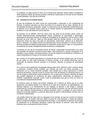 Educación Especial I VERSION PRELIMINAR
55
su problema, se debe buscar el nexo con la familia para descubrir dónde reside el problema y
cómo podemos tratarlo de manera conjunta, orientando nuestra labor en función de sus intereses
y potencialidades, más allá de la dificultad.
2.2 Inclusión en el contexto Social
Si bien los problemas de orden social son estructurales y responden a una multiplicidad de
factores, el aspecto educativo se hace recurrente en la mayoría de los casos. Muchas de las
necesidades educativas especiales, surgen a consecuencia de las diferentes problemáticas que
se generan en el contexto social y ellas en sí mismas pueden ser generadoras de problemas
sociales si no son atendidas de manera efectiva.
De acuerdo con la UNICEF, tanto los niños como las niñas de las familias pobres sufren de
manera desproporcionada discapacidades físicas, problemas de aprendizaje y desventajas
generadas en la primera infancia. El riesgo de mortalidad de los lactantes y de los niños y niñas
menores de cinco años de edad es más elevado entre las familias pobres, y los hijos que
sobreviven sufren las tasas más altas de desnutrición, enfermedad, retrasos en el desarrollo,
abuso y descuido. Los padres pobres son generalmente menos educados y no tienen acceso a
servicios sociales de calidad que garanticen el rendimiento escolar de sus hijos, en consecuencia,
se perpetúan las pautas intergeneracionales de pobreza y desigualdad.
La pobreza es una de las principales causas de riesgo y desventaja socioeducativa. Los niños
que proceden de estratos socioeconómicos bajos o que pertenecen a grupos minoritarios de la
sociedad, o que manejan una lengua distinta a la que se emplea en la enseñanza, enfrentan una
mayor probabilidad de fracaso en la inclusión escolar.
Aún cuando no es posible generalizar y no puede decirse de manera taxativa que, por el hecho
de ser pobre un niño está condenado al fracaso escolar, sí es posible determinar que la
conjunción de distintos factores aunados a la pobreza, dificultan el proceso de aprendizaje
escolar.
Sí un niño no tiene satisfechas necesidades básicas tales como: alimento, salud, vivienda, abrigo
y protección, resultará menos probable que enfrente con éxito sus tareas escolares y su
interacción con un medio ambiente inhóspito, hace factible que a futuro reproduzca el mismo
esquema de pobreza, creando lo que se conoce como ciclo de pobreza. El embarazo precoz y el
uso de drogas y estimulantes entre la población, son al igual que la pobreza, factores de riesgo
que pueden degenerar en problemas de salud, sobrevivencia, situaciones de abandono y
maltrato, marginalidad, exclusión social y toda la problemática que gira en torno al menor en
circunstancias especialmente difíciles.
En América Latina se estima que existen alrededor de 4 millones de Niños (as) en la calle,
abandonan los hogares debido a la violencia en el seno de la familia o su desintegración, los
escasos ingresos y el hacinamiento de sus hogares, la adicción a las drogas y diversas
situaciones por el estilo que tienen como punto de partida la pobreza. Los hay que tienen donde
vivir, pero desertan tempranamente el sistema educativo, para ir a trabajar, en otros casos la
salida de la escuela obedece a continuas afecciones de salud o enfermedades crónicas que los
mantienen hospitalizados.
¿Es posible interrumpir este ciclo? La respuesta no es sencilla, ya que son muchos los factores
implicados pero, es posible intervenir desde el punto de vista educativo a través de políticas,
planes y programas dirigidos a las poblaciones de riesgo, y a la población en general. El concepto
de prevención en la dimensión educativa, implica que educar es prevenir, pues toda acción
educativa tiene una proyección hacia el futuro.
 