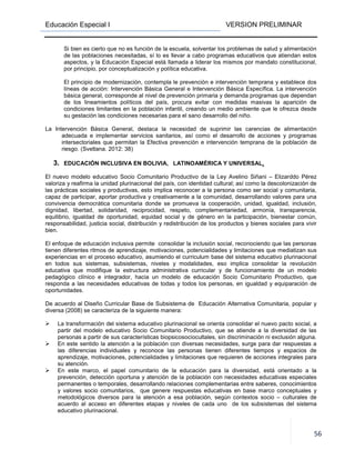 Educación Especial I VERSION PRELIMINAR
56
Si bien es cierto que no es función de la escuela, solventar los problemas de salud y alimentación
de las poblaciones necesitadas, sí lo es llevar a cabo programas educativos que atiendan estos
aspectos, y la Educación Especial está llamada a liderar los mismos por mandato constitucional,
por principio, por conceptualización y política educativa.
El principio de modernización, contempla le prevención e intervención temprana y establece dos
líneas de acción: Intervención Básica General e Intervención Básica Específica. La intervención
básica general, corresponde al nivel de prevención primaria y demanda programas que dependan
de los lineamientos políticos del país, procura evitar con medidas masivas la aparición de
condiciones limitantes en la población infantil, creando un medio ambiente que le ofrezca desde
su gestación las condiciones necesarias para el sano desarrollo del niño.
La Intervención Básica General, destaca la necesidad de suprimir las carencias de alimentación
adecuada e implementar servicios sanitarios, así como el desarrollo de acciones y programas
intersectoriales que permitan la Efectiva prevención e intervención temprana de la población de
riesgo. (Svetlana. 2012: 38)
3. EDUCACIÓN INCLUSIVA EN BOLIVIA, LATINOAMÉRICA Y UNIVERSAL.
El nuevo modelo educativo Socio Comunitario Productivo de la Ley Avelino Siñani – Elizarddo Pérez
valoriza y reafirma la unidad plurinacional del país, con identidad cultural; así como la descolonización de
las prácticas sociales y productivas, esto implica reconocer a la persona como ser social y comunitaria,
capaz de participar, aportar productiva y creativamente a la comunidad, desarrollando valores para una
convivencia democrática comunitaria donde se promueva la cooperación, unidad, igualdad, inclusión,
dignidad, libertad, solidaridad, reciprocidad, respeto, complementariedad, armonía, transparencia,
equilibrio, igualdad de oportunidad, equidad social y de género en la participación, bienestar común,
responsabilidad, justicia social, distribución y redistribución de los productos y bienes sociales para vivir
bien.
El enfoque de educación inclusiva permite consolidar la inclusión social, reconociendo que las personas
tienen diferentes ritmos de aprendizaje, motivaciones, potencialidades y limitaciones que mediatizan sus
experiencias en el proceso educativo, asumiendo el curriculum base del sistema educativo plurinacional
en todos sus sistemas, subsistemas, niveles y modalidades, eso implica consolidar la revolución
educativa que modifique la estructura administrativa curricular y de funcionamiento de un modelo
pedagógico clínico e integrador, hacia un modelo de educación Socio Comunitario Productivo, que
responda a las necesidades educativas de todas y todos los personas, en igualdad y equiparación de
oportunidades.
De acuerdo al Diseño Curricular Base de Subsistema de Educación Alternativa Comunitaria, popular y
diversa (2008) se caracteriza de la siguiente manera:
La transformación del sistema educativo plurinacional se orienta consolidar el nuevo pacto social, a
partir del modelo educativo Socio Comunitario Productivo, que se atiende a la diversidad de las
personas a partir de sus características biopsicosociocultales, sin discriminación ni exclusión alguna.
En este sentido la atención a la población con diversas necesidades, surge para dar respuestas a
las diferencias individuales y reconoce las personas tienen diferentes tiempos y espacios de
aprendizaje, motivaciones, potencialidades y limitaciones que requieren de acciones integrales para
su atención.
En este marco, el papel comunitario de la educación para la diversidad, está orientado a la
prevención, detección oportuna y atención de la población con necesidades educativas especiales
permanentes o temporales, desarrollando relaciones complementarias entre saberes, conocimientos
y valores socio comunitarios, que genere respuestas educativas en base marco conceptuales y
metodológicos diversos para la atención a esa población, según contextos socio – culturales de
acuerdo al acceso en diferentes etapas y niveles de cada uno de los subsistemas del sistema
educativo plurinacional.
 