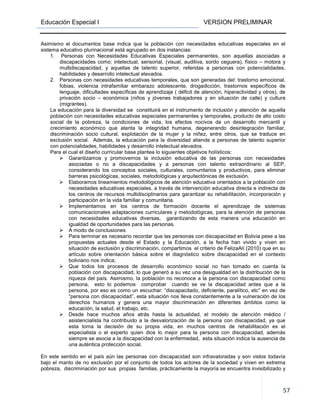 Educación Especial I VERSION PRELIMINAR
57
Asimismo el documentos base indica que la población con necesidades educativas especiales en el
sistema educativo plurinacional está agrupado en dos instancias:
1. Personas con Necesidades Educativas Especiales permanentes, son aquellas asociadas a
discapacidades como: intelectual, sensorial, (visual, auditiva, sordo ceguera), físico – motora y
multidiscapacidad; y aquellas de talento superior, referidas a personas con potencialidades,
habilidades y desarrollo intelectual elevados.
2. Personas con necesidades educativas temporales, que son generadas del: trastorno emocional,
fobias, violencia intrafamiliar embarazo adolescente, drogadicción, trastornos específicos de
lenguaje, dificultades específicas de aprendizaje ( déficit de atención, hiperactividad y otros), de
privación socio – económica (niños y jóvenes trabajadores y en situación de calle) y cultura
(migrantes).
La educación para la diversidad se constituirá en el instrumento de inclusión y atención de aquella
población con necesidades educativas especiales permanentes y temporales, producto de alto costo
social de la pobreza, la condiciones de vida, los efectos nocivos de un desarrollo mercantil y
crecimiento económico que atenta la integridad humana, degenerando desintegración familiar,
discriminación socio cultural, explotación de la mujer y la niñez, entre otros, que se traduce en
exclusión social. Además, la educación para la diversidad atiende a personas de talento superior
con potencialidades, habilidades y desarrollo intelectual elevados.
Para el cual el diseño curricular base plantea lo siguientes objetivos holísticos:
Garantizamos y promovemos la inclusión educativa de las personas con necesidades
asociadas o no a discapacidades y a personas con talento extraordinario al SEP,
considerando los conceptos sociales, culturales, comunitarios y productivos, para eliminar
barreras psicológicas, sociales, metodológicas y arquitectónicas de exclusión.
Elaboramos lineamientos metodológicos de atención educativa orientados a la población con
necesidades educativas especiales, a través de intervención educativa directa e indirecta de
los centros de recursos multidisciplinarios para garantizar su rehabilitación, incorporación y
participación en la vida familiar y comunitaria.
Implementamos en los centros de formación docente el aprendizaje de sistemas
comunicacionales adaptaciones curriculares y metodológicas, para la atención de personas
con necesidades educativas diversas, garantizando de esta manera una educación en
igualdad de oportunidades para las personas.
A modo de conclusiones
Para terminar es necesario recordar que las personas con discapacidad en Bolivia pese a las
propuestas actuales desde el Estado y la Educación, a la fecha han vivido y viven en
situación de exclusión y discriminación, compartimos el criterio de FelizaAlí (2010) que en su
artículo sobre orientación básica sobre el diagnóstico sobre discapacidad en el contexto
boliviano nos indica;
Que todos los procesos de desarrollo económico social no han tomado en cuenta la
población con discapacidad, lo que generó a su vez una desigualdad en la distribución de la
riqueza del país. Asimismo, la población no reconoce a la persona con discapacidad como
persona, esto lo podemos comprobar cuando se ve la discapacidad antes que a la
persona, por eso es como un escuchar: “discapacitado, deficiente, paralítico, etc” en vez de
“persona con discapacidad”, esta situación nos lleva constantemente a la vulneración de los
derechos humanos y genera una mayor discriminación en diferentes ámbitos como la
educación, la salud, el trabajo, etc.
Desde hace muchos años atrás hasta la actualidad, el modelo de atención médico /
asistencialista ha contribuido a la desvalorización de la persona con discapacidad, ya que
esta toma la decisión de su propia vida, en muchos centros de rehabilitación es el
especialista o el experto quien dice lo mejor para la persona con discapacidad, además
siempre se asocia a la discapacidad con la enfermedad, esta situación indica la ausencia de
una auténtica protección social.
En este sentido en el país aún las personas con discapacidad son infravaloradas y son vistos todavía
bajo el manto de no exclusión por el conjunto de todos los actores de la sociedad y viven en extrema
pobreza, discriminación por sus propias familias, prácticamente la mayoría se encuentra invisibilizado y
 