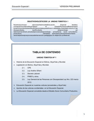 Educación Especial I VERSION PRELIMINAR
5
TABLA DE CONTENIDO
UNIDAD TEMÁTICA Nº 1
1. Historia de la Educación Especial en Bolivia, AbyaYala y Mundial.
2. Legislación en Bolivia, AbyaYala y Mundial.
2.1. CPE
2.2. Ley Avelino Siñani
2.3. Decreto Laboral
2.4. PINEO y otros.
2.5. Ley General de las Personas con Discapacidad Ley Nro. 223 marzo
2012.
3. Educación Especial en nuestras culturas (ancestrales y AbyaYala)
4. Aportes de las culturas occidentales en la Educación Especial.
5. La Educación Especial concebida desde el Modelo Socio Comunitario Productivo.
OBJETIVOHOLÍSTICODE LA UNIDAD TEMÁTICA I
Nosintroducimosen elprocesohistóricodelaEducación Especial desdesu
concepciónmundial,elAbyaYalayen el EstadoPlurinacionalBolivianopara
tomarconocimientosobrehitosfundamentalesquedefinieron elsitialdela diversidad entorno a las
discapacidades, lasdificultades delaprendizaje yel
talentoextraordinario,atravésdeprocesosdeaprendizaje yenseñanza socio- comunitarios-
productivos, orientados aprecisarsuubicaciónenelcontexto
nacionalparamejorarprocesosdeintervención pedagógica en elejercicio profesional.
 