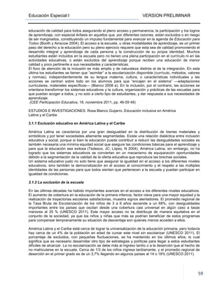 Educación Especial I VERSION PRELIMINAR
59
educación de calidad para todos asegurando el pleno acceso y permanencia, la participación y los logros
de aprendizaje, con especial énfasis en aquellos que, por diferentes razones, están excluidos o en riesgo
de ser marginados, constituyendo un impulso fundamental para avanzar en la agenda de Educación para
Todos (Booth y Ainscow 2004). El acceso a la escuela, u otras modalidades de aprendizaje, es un primer
paso del derecho a la educación pero su pleno ejercicio requiere que esta sea de calidad promoviendo el
desarrollo integral y aprendizaje de cada persona y la construcción de su propia identidad. Muchos
estudiantes están incluidos en la escuela pero no tienen una plena participación en el currículo ni en las
actividades educativas, o están excluidos del aprendizaje porque reciben una educación de menor
calidad y poco pertinente a sus necesidades y características.
El foco de atención de la inclusión es más amplio y de naturaleza distinta al de la integración. En esta
última los estudiantes se tienen que “asimilar” a la escolarización disponible (currículo, métodos, valores
y normas), independientemente de su lengua materna, cultura, o características individuales y las
acciones se centran sobre todo en los alumnos para que “encajen en el sistema” —adaptaciones
curriculares, materiales específicos— (Blanco 2008 a). En la inclusión, por el contrario, las acciones se
orientana transformar los sistemas educativos y la cultura, organización y prácticas de las escuelas para
que puedan acoger a todos, y no solo a cierto tipo de estudiantes, y dar respuesta a sus necesidades de
aprendizaje.
(CEE Participación Educativa, 18, noviembre 2011, pp. 46-59 48)
ESTUDIOS E INVESTIGACIONES. Rosa Blanco Guijarro. Educación inclusiva en América
Latina y el Caribe
3.1.1 Exclusión educativa en América Latina y el Caribe
América Latina se caracteriza por una gran desigualdad en la distribución de bienes materiales y
simbólicos y por tener sociedades altamente segmentadas. Existe una relación dialéctica entre inclusión
educativa y social, porque si bien la educación puede contribuir a reducir las desigualdades sociales es
también necesaria una mínima equidad social que asegure las condiciones básicas para el aprendizaje y
para que la educación sea exitosa (Tedesco, JC; López, N 2004). América Latina, sin embargo, no ha
logrado que los sistemas educativos se conviertan en un mecanismo de equiparación oportunidades
debido a la segmentación de la calidad de la oferta educativa que reproduce las brechas sociales.
Un sistema educativo justo no solo tiene que asegurar la igualdad en el acceso a los diferentes niveles
educativos, sino también la democratización en el acceso al conocimiento y el respeto a las múltiples
identidades de las personas para que todos sientan que pertenecen a la escuela y puedan participar en
igualdad de condiciones.
3.1.2 La exclusión de la escuela
En las últimas décadas ha habido importantes avances en el acceso a los diferentes niveles educativos.
El aumento de cobertura en la educación de la primera infancia, factor clave para una mayor equidad y la
realización de trayectorias escolares satisfactorias, muestra signos alentadores. El promedio regional de
la Tasa Bruta de Escolarización de los niños de 3 a 6 años asciende a un 68%, con desigualdades
importantes entre los países que oscilan desde una cobertura casi universal en algún caso a tasas
menores al 35 % (UNESCO 2011). Este mayor acceso no se distribuye de manera equitativa en el
conjunto de la sociedad, ya que los niños y niñas que más se podrían beneficiar de estos programas
para compensar tempranamente su situación de desventaja son quienes menos acceden a ellos.
América Latina y el Caribe está cerca de lograr la universalización de la educación primaria, pero todavía
hay cerca de un 4% de la población en edad de cursar este nivel sin escolarizar (UNESCO 2011). El
porcentaje de excluidos, con pequeñas fluctuaciones, se ha mantenido en los últimos años, lo cual
significa que es necesario desarrollar otro tipo de estrategias y políticas para llegar a estos estudiantes
difíciles de alcanzar. La no escolarización se debe más al ingreso tardío o a la deserción que al hecho de
no matricularse en la escuela. Cerca de 1/3 de los niños ingresa tardíamente, y el promedio regional de
deserción en el primer grado es de un 3,7% llegando en algunos países al 14 o 18% (UNESCO 2011).
 