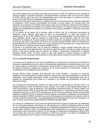 Educación Especial I VERSION PRELIMINAR
60
El promedio regional que concluye la educación primaria es de un 86%, con diferencia de los quintiles de
menores ingresos, de pueblos originarios y afrodescendientes y aquienes viven en la zona rural. Según
la CEPAL (2010), solo 2 de cada 100 estudiantesdel mayor quintil de ingreso no culmina la primaria
versus 12 de cada 100 de los quintilesde menores ingresos.
Actualmente la educación secundaria es considerada un piso mínimo para salir de la pobreza, desarrollar
la ciudadanía y tener mayores oportunidades de acceder al mundo laboral. Sin embargo este nivel
educativo ya no garantiza la movilidad social porque cada vez son necesarios mayores años de estudio y
niveles de conocimiento para acceder a los empleos más productivos. En algunos países ya se advierten
señales de vulnerabilidad a la pobreza y la exclusión entre quienes completan la educación secundaria
(CEPAL 2010).
En la mayoría de los países de la América Latina el primer ciclo de la educación secundaria es
obligatorio aunque algunos están lejos de lograr la universalización. La tasa neta regional de
escolarización es de un 88% (UNESCO 2011), y se acrecientanlas desigualdades socioeconómicas, por
área geográfica, género, lugar de residencia y origen étnico. Así por ejemplo, cuatro de cada cinco
estudiantes de hogares de mayores ingresos termina la enseñanza secundaria mientras que poco más
de uno de cada cinco lo logra entre los alumnos de menores recursos (CEPAL 2010). En Colombia las
posibilidades de que los jóvenes pobres de la zona rural terminen la secundaria son 3 veces menos que
las de los jóvenes `pobres de zonas urbanas (UNESCO 2011).
El acceso a la secundaria alta, que no suele ser obligatoria, muestra grandes diferencias entre los
países, que oscilan entre tasas de netas de matrícula superiores al 80% a niveles muy bajos, donde dos
tercios o más de los jóvenes está en situación de rezago o, simplemente, abandonaron el sistema
educativo (CEPAL 2010). El menor acceso a este nivel obedece al rezago educativo, la falta de
motivación o a la incorporación de los jóvenes al mundo laboral para contribuir a la economía familiar.
3.1.3 La exclusión del aprendizaje
Los avances en la cobertura no han sido acompañados de un mejoramiento sustantivode la calidad de la
educación, especialmente la que se ofrece a los estudiantes decontextos más desfavorecidos, por lo que
su mayor acceso a la educación no hasupuesto necesariamente un mayor acceso al conocimiento que
les permita participaren igualdad de condiciones en la actual sociedad del conocimiento, acceder al
mundolaboral y ser ciudadanos de pleno derecho.
Aunque todavía existen desafíos para garantizar que todos accedan y concluyan la educación
obligatoria, el principal desafío en América Latina es avanzar hacia una mayor igualdad en los niveles de
aprendizaje. Como señala AmartyaSen (1999), la verdadera igualdad de oportunidades pasa por la
igualdad de competencias para actuar en la sociedad y por ampliar las posibilidades de todas las
personas de elegir.
Las evaluaciones internacionales muestran los bajos niveles de aprendizaje en América Latina y su
desigual distribución entre los diferentes grupos sociales. Los niveles de aprendizaje difieren según el
nivel socioeconómico, lugar de residencia, zona geográfica y pertenencia étnica. En Brasil y México, los
niños pertenecientes al 25% de las familias más acomodadas tienen en matemáticas, por término medio,
puntuaciones que son un 25% y 30% más altas que de los niños que pertenecen al 25% de las familias
máspobres (UNESCO 2010). El Segundo Estudio Regional Comparativo y Explicativo de aprendizaje y
factores asociados1 (SERCE) demostró que cuanto más desigual es la distribución del ingreso menor es
la media nacional de rendimiento, y que el desempeño de los estudiantes de la zona rural, excepto en un
país, es menor que el de las urbanas (OREALC/UNESCO Santiago 2008).
Los índices de analfabetismo se han reducido significativamente en algunos países pero los analfabetos
de 15 o más años asciende a 36 millones, lo cual significa que un 9% de la población adulta no cuenta
con las competencias mínimas para participar en la sociedad en igualdad de condiciones y acceder a un
empleo digno (UNESCO 2010). Las desigualdades están relacionadas con la extrema pobreza, grupo
sociocultural, lugar de residencia y género. Así por ejemplo en Guatemala el analfabetismo afecta al 60%
de los adultos que viven en la extrema pobreza y al 40% de la pobreza, y en Perú los analfabetos de
pueblos originarios es de 21% versus un 4% de los hispano-parlantes.
 