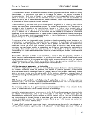 Educación Especial I VERSION PRELIMINAR
61
El balance anterior muestra de forma contundente que ciertos grupos sociales sufren mayor exclusión y
discriminación. Los estudiantes que viven en contextos de pobreza, de pueblos originarios y
afrodescendientes y de la zona rural están en una situación de mayor desigualdad, tanto en lo que se
refiere al acceso y la conclusión de los diferentes niveles educativos como en los resultados de
aprendizaje, por lo que es posible afirmar que la educación no está siendo capaz de revertir la situación
de desventaja de ciertos grupos dentro de la sociedad.
En América Latina y el Caribe existe prácticamente paridad de género en el acceso y conclusión de
estudios, excepto cuando esta variable se combina con pobreza y origen étnico. Así, por ejemplo, el
promedio de años de estudio de una mujer indígena y pobre en el Perú es inferior en cuatro años al
promedio nacional mientras que el de los varones ensu misma situación es dos años menos (UNESCO
2010). En relación con la conclusión de la secundaria, son los varones los que están en situación de
desventaja, ya que las mujeres terminan en mayor proporción este nivel educativo, independientemente
del nivel de pobreza, pero si son de pueblos originarios es mayor el porcentaje de varonesque concluye
la secundaria que el de mujeres (CEPAL 2010).
Es importante señalar que no todos los grupos excluidos son igualmente visibles porque algunos no son
considerados ni en las estadísticas educativas ni en las evaluaciones de aprendizaje. A pesar de que no
se cuenta con datos desagregados en la mayoría de los países, los estudiantes con discapacidad
constituyen uno de los grupos más excluidos de la educación y cuando acceden a ella enfrentan
numerosas barreras físicas, sociales y pedagógicas que limitan su pleno desarrollo, participación y
aprendizaje. Otro colectivo que suele estar ausente en la información es el de los niños y niñas
portadores de VIH/ Sida que también enfrentan procesos discriminatorios para acceder y permanecer en
las escuelas.
Hacer visibles a todos los excluidos en las estadísticas, a través de datos desagregados, constituye el
primer paso para hacer efectivo su derecho a la educación porque esta información es imprescindible
para el diseño y monitoreo de políticas y la provisión de los recursos necesarios. Junto con los datos
estadísticos es preciso realizar estudios acerca de los factores que generan su exclusión para tomar
medidas que los minimicen, tanto dentro como fuera del sistema educativo.
3.1.4 El entramado de la exclusión y la desigualdad
La exclusión y marginación en educación son el resultado de una serie de factores externos e internos a
los sistemas educativos. Entre los primeros cabe señalar la pobreza, procesos discriminatorios
profundamente arraigados, modelos económicos injustos y políticas insuficientes o inadecuadas. A estos
factores se suman, entre otros, la segmentación de los sistemas educativos, escuelas lejanas o
incompletas, la desigual distribución de los recursos materiales y personales, o, la falta de pertinencia del
currículo.
3.1.5 Contexto socioeconómico y nivel educativo de las familias. La pobreza es el factor que genera
mayor exclusión, y esta suele estar asociada a otros factores de marginación como vivir en zonas rurales
o aisladas y pertenecer a pueblos originarios o afrodescendientes.
Hay numerosas evidencias de la gran influencia del contexto socioeconómico y nivel educativo de los
padres en las trayectorias educativas y en los resultados de aprendizaje.
Aunque las actuales generaciones tienen mayores niveles de formación que sus progenitores en todos
los estratos socioeconómicos, esto no se ha traducido en una mayor movilidad social para las
poblaciones más postergadas, reproduciéndose las brechas sociales. Uno de cada tres hijos de padres
que no concluyeron la primaria culmina la secundaria pero solo el 3,4% de los hijos de padres con
primaria incompleta concluye los estudios terciarios frente a un 71,6% cuando los padres han
completado el ciclo terciario (CEPAL 2010).
El trabajo infantil remunerado o dentro del hogar y los problemas de desnutrición, expresiones de la
pobreza, limitan el acceso y permanencia en la educación y el aprendizaje. Los niños y niñas que
 