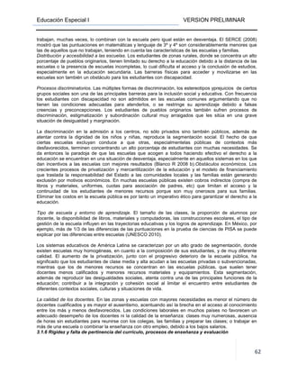 Educación Especial I VERSION PRELIMINAR
62
trabajan, muchas veces, lo combinan con la escuela pero igual están en desventaja. El SERCE (2008)
mostró que las puntuaciones en matemáticas y lenguaje de 3º y 4º son considerablemente menores que
las de aquellos que no trabajan, teniendo en cuenta las características de las escuelas y familias.
Distribución y accesibilidad a las escuelas. Los estudiantes de zonas rurales, donde se concentra un alto
porcentaje de pueblos originarios, tienen limitado su derecho a la educación debido a la distancia de las
escuelas o la presencia de escuelas incompletas, lo cual dificulta el acceso y la conclusión de estudios,
especialmente en la educación secundaria. Las barreras físicas para acceder y movilizarse en las
escuelas son también un obstáculo para los estudiantes con discapacidad.
Procesos discriminatorios. Las múltiples formas de discriminación, los estereotipos yprejuicios de ciertos
grupos sociales son una de las principales barreras para la inclusión social y educativa. Con frecuencia
los estudiantes con discapacidad no son admitidos en las escuelas comunes argumentando que no
tienen las condiciones adecuadas para atenderlos, o se restringe su aprendizaje debido a falsas
creencias y preconcepciones. Los estudiantes de pueblos originarios también sufren procesos de
discriminación, estigmatización y subordinación cultural muy arraigados que les sitúa en una grave
situación de desigualdad y marginación.
La discriminación en la admisión a los centros, no sólo privados sino también públicos, además de
atentar contra la dignidad de los niños y niñas, reproduce la segmentación social. El hecho de que
ciertas escuelas excluyan conduce a que otras, especialmentelas públicas de contextos más
desfavorecidos, terminen concentrando un alto porcentaje de estudiantes con muchas necesidades. Se
da entonces la paradoja de que las escuelas que acogen a todos haciendo efectivo el derecho a la
educación se encuentran en una situación de desventaja, especialmente en aquellos sistemas en los que
dan incentivos a las escuelas con mejores resultados (Blanco R 2008 b).Obstáculos económicos. Los
crecientes procesos de privatización y mercantilización de la educación y el modelo de financiamiento
que traslada la responsabilidad del Estado a las comunidades locales y las familias están generando
exclusión por motivos económicos. En muchas escuelas públicas existen cobros indirectos (compra de
libros y materiales, uniformes, cuotas para asociación de padres, etc) que limitan el acceso y la
continuidad de los estudiantes de menores recursos porque son muy onerosos para sus familias.
Eliminar los costos en la escuela pública es por tanto un imperativo ético para garantizar el derecho a la
educación.
Tipo de escuela y entorno de aprendizaje. El tamaño de las clases, la proporción de alumnos por
docente, la disponibilidad de libros, materiales y computadoras, las construcciones escolares, el tipo de
gestión de la escuela influyen en las trayectorias educativas y los logros de aprendizaje. En México, por
ejemplo, más de 1/3 de las diferencias de las puntuaciones en la prueba de ciencias de PISA se puede
explicar por las diferencias entre escuelas (UNESCO 2010).
Los sistemas educativos de América Latina se caracterizan por un alto grado de segmentación, donde
existen escuelas muy homogéneas, en cuanto a la composición de sus estudiantes, y de muy diferente
calidad. El aumento de la privatización, junto con el progresivo deterioro de la escuela pública, ha
significado que los estudiantes de clase media y alta acudan a las escuelas privadas o subvencionadas,
mientras que los de menores recursos se concentran en las escuelas públicas, que suelen tener
docentes menos calificados y menores recursos materiales y equipamientos. Esta segmentación,
además de reproducir las desigualdades sociales, atenta contra una de las principales funciones de la
educación; contribuir a la integración y cohesión social al limitar el encuentro entre estudiantes de
diferentes contextos sociales, culturas y situaciones de vida.
La calidad de los docentes. En las zonas y escuelas con mayores necesidades es menor el número de
docentes cualificados y es mayor el ausentismo, acentuando así la brecha en el acceso al conocimiento
entre los más y menos desfavorecidos. Las condiciones laborales en muchos países no favorecen un
adecuado desempeño de los docentes ni la calidad de la enseñanza: clases muy numerosas, ausencia
de horas sin estudiantes para reunirse con los colegas, las familias y preparar las clases; o trabajar en
más de una escuela o combinar la enseñanza con otro empleo, debido a los bajos salarios.
3.1.6 Rigidez y falta de pertinencia del currículo, procesos de enseñanza y evaluación
 