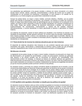 Educación Especial I VERSION PRELIMINAR
63
Los estudiantes que pertenecen a los grupos sociales y culturas con menor vinculación a la cultura
escolar tienen normas, valores, creencias, comportamientos y visiones del mundo que no suelen ser
consideradas en los procesos de enseñanza y aprendizaje, lo cual conduce a un sentido de no
pertenencia y a un menor progreso que puede llevar a abandonar la escuela.
Aunque los países tienen, en mayor o menor medida, currículos abiertos y flexibles, que se pueden
ajustar para atender la diversidad de estudiantes y de contextos, sus diseños no suelen ser inclusivos.
Existe un sesgo hacia determinadas áreas de aprendizaje,las que se consideran en la evaluación de la
calidad, que limita el pleno desarrolloy el éxito de aquellos estudiantes con mayores competencias en
otras áreas. Pesea que existen políticas de educación intercultural y bilingüe, los currículos no
suelencontemplar las concepciones, cosmovisiones y valores de los pueblos originarios
oafrodescendientes, y muchos estudiantes no tienen garantizado el derecho a aprenderen su lengua
materna.
Los sistemas de evaluación, donde se hacen públicos los resultados y los incentivos se asocian a los
resultados de aprendizaje, también generan exclusión. En muchos casos las escuelas, presionadas por
tener mejores puntajes, tienden a excluir a los estudiantes que puedan bajar el promedio. Además, las
pruebas estandarizadas no suelen considerar la diversidad cultural y lingüística ni las necesidades de los
estudiantes con discapacidad.
3.1.7 Hacia donde han de moverse los sistemas educativos para ser más inclusivos
El desarrollo de sistemas educativos más inclusivos es una condición esencial para avanzar hacia
sociedades más justas, democráticas y cohesionadas en América Latina.¿Cuáles son las principales
rupturas y desequilibrios para romper con el círculo viciosode la exclusión y la desigualdad?
Del discurso a la acción
La legislación de los países recoge, en mayor o menor medida, el derecho a la educación sin ningún tipo
de discriminación y en igualdad de oportunidades, y existe una preocupación creciente por garantizar
este derecho a los grupos sociales que se encuentran en situación de vulnerabilidad. Este
reconocimiento jurídico, sin embargo, no siempre se traduce en prácticas efectivas que garanticen a
todas las personas una educación inclusiva y de calidad; es preciso, por tanto, crear las condiciones para
que el plano declarativo se concrete en la práctica, fortaleciendo los sistemas de exigibilidad del derecho
ya que los recursos judiciales pueden promover cambios en las políticas.
Es necesario revisar y armonizar los cuerpos normativos desde la perspectiva de la inclusión y de las
convenciones desarrolladas por Naciones Unidas para garantizar los derechos de los grupos minoritarios
o con menor poder dentro de la sociedad. En la medida que los países ratifican dichas convenciones
tienen que incorporar en sus leyes y políticas los principios y prescripciones establecidas en las mismas.
Es preciso también revisar los supuestos y medidas de las políticas vigentes porque pueden negar, o
bien no facilitar, las condiciones para que todos los ciudadanos ejerzan el derecho a la educación. Así
por ejemplo, asociar los incentivos a los resultados de aprendizaje, el modelo de financiamiento
compartido, o el cierre de escuelas en aras de la eficiencia, son medidas que obstaculizan el
cumplimiento universal del derecho a la educación.
3.1.8 El equilibrio entre igualdad y diversidad; un desafío para las políticas de equidad
Un elemento crucial en América Latina es cómo conciliar la igualdad en el acceso al conocimiento con la
atención a la diversidad, dadas las profundas desigualdades educativas y sociales y la gran diversidad
cultural. Las políticas de equidad implementadas han tenido efectos positivos en el aumento de la
cobertura y la permanencia de las poblaciones marginadas pero esto no se ha traducido en una mayor
igualdad en el acceso al conocimiento, debido a que reciben una educación de menor calidad. Por ello
es necesario aumentar la inversión en educación y hacer una distribución equitativa de los recursos
 