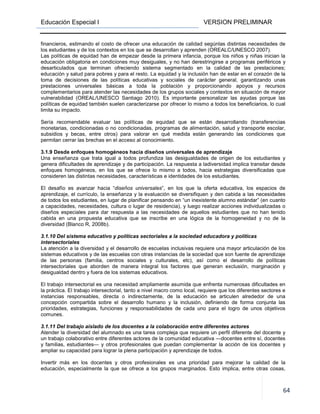 Educación Especial I VERSION PRELIMINAR
64
financieros, estimando el costo de ofrecer una educación de calidad segúnlas distintas necesidades de
los estudiantes y de los contextos en los que se desarrollan y aprenden (OREALC/UNESCO 2007).
Las políticas de equidad han de empezar desde la primera infancia, porque los niños y niñas inician la
educación obligatoria en condiciones muy desiguales, y no han derestringirse a programas periféricos y
desarticulados que terminan ofreciendo sistema segmentado en la calidad de las prestaciones;
educación y salud para pobres y para el resto. La equidad y la inclusión han de estar en el corazón de la
toma de decisiones de las políticas educativas y sociales de carácter general, garantizando unas
prestaciones universales básicas a toda la población y proporcionando apoyos y recursos
complementarios para atender las necesidades de los grupos sociales y contextos en situación de mayor
vulnerabilidad (OREAL/UNESCO Santiago 2010). Es importante personalizar las ayudas porque las
políticas de equidad también suelen caracterizarse por ofrecer lo mismo a todos los beneficiarios, lo cual
limita su impacto.
Sería recomendable evaluar las políticas de equidad que se están desarrollando (transferencias
monetarias, condicionadas o no condicionadas, programas de alimentación, salud y transporte escolar,
subsidios y becas, entre otros) para valorar en qué medida están generando las condiciones que
permitan cerrar las brechas en el acceso al conocimiento.
3.1.9 Desde enfoques homogéneos hacia diseños universales de aprendizaje
Una enseñanza que trata igual a todos profundiza las desigualdades de origen de los estudiantes y
genera dificultades de aprendizaje y de participación. La respuesta a ladiversidad implica transitar desde
enfoques homogéneos, en los que se ofrece lo mismo a todos, hacia estrategias diversificadas que
consideren las distintas necesidades, características e identidades de los estudiantes.
El desafío es avanzar hacia “diseños universales”, en los que la oferta educativa, los espacios de
aprendizaje, el currículo, la enseñanza y la evaluación se diversifiquen y den cabida a las necesidades
de todos los estudiantes, en lugar de planificar pensando en “un inexistente alumno estándar” (en cuanto
a capacidades, necesidades, cultura o lugar de residencia), y luego realizar acciones individualizadas o
diseños especiales para dar respuesta a las necesidades de aquellos estudiantes que no han tenido
cabida en una propuesta educativa que se inscribe en una lógica de la homogeneidad y no de la
diversidad (Blanco R, 2008b).
3.1.10 Del sistema educativo y políticas sectoriales a la sociedad educadora y políticas
intersectoriales
La atención a la diversidad y el desarrollo de escuelas inclusivas requiere una mayor articulación de los
sistemas educativos y de las escuelas con otras instancias de la sociedad que son fuente de aprendizaje
de las personas (familia, centros sociales y culturales, etc), así como el desarrollo de políticas
intersectoriales que aborden de manera integral los factores que generan exclusión, marginación y
desigualdad dentro y fuera de los sistemas educativos.
El trabajo intersectorial es una necesidad ampliamente asumida que enfrenta numerosas dificultades en
la práctica. El trabajo intersectorial, tanto a nivel macro como local, requiere que los diferentes sectores e
instancias responsables, directa o indirectamente, de la educación se articulen alrededor de una
concepción compartida sobre el desarrollo humano y la inclusión, definiendo de forma conjunta las
prioridades, estrategias, funciones y responsabilidades de cada uno para el logro de unos objetivos
comunes.
3.1.11 Del trabajo aislado de los docentes a la colaboración entre diferentes actores
Atender la diversidad del alumnado es una tarea compleja que requiere un perfil diferente del docente y
un trabajo colaborativo entre diferentes actores de la comunidad educativa —docentes entre sí, docentes
y familias, estudiantes— y otros profesionales que puedan complementar la acción de los docentes y
ampliar su capacidad para lograr la plena participación y aprendizaje de todos.
Invertir más en los docentes y otros profesionales es una prioridad para mejorar la calidad de la
educación, especialmente la que se ofrece a los grupos marginados. Esto implica, entre otras cosas,
 