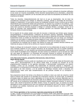 Educación Especial I VERSION PRELIMINAR
65
distribuir el profesorado de forma equitativa para que haya un número suficiente de docentes calificados
en las zonas con mayores necesidades, formar docentes representativos de la diversidad, y desarrollar
sistemas de apoyo que colaboren con las escuelas para que todos los estudiantes se beneficien de una
enseñanza de calidad.
Todos los docentes, independientemente del nivel en el que se desempeñen, han de tener las
competencias necesarias para trabajar en diferentes contextos, atender la diversidad del alumnado y
trabajar en colaboración, lo cual supone revisar los modelosde formación inicial y continua que se están
desarrollando para reorientarlos desde esta perspectiva. Un aspecto muy ausente en las políticas, y que
es de especial importancia para la motivación y permanencia del profesorado, es la inserción laboral,
sobre todo cuando los docentes empiezan a trabajar en contextos difíciles y complejos. Contar con el
apoyo de docentes más experimentados o mentores permitirá una transición adecuada desde la
formación inicial al mundo de trabajo.
En la mayoría de los países existen una serie de recursos e instancias que brindan apoyo (equipos
psicopedagógicos o interdisciplinares, profesores de educación especial, logopedas, fisioterapeutas,
psicólogos, orientadores) que son de especial importancia para el desarrollo de escuelas inclusivas. Es
fundamental revisar el modelo de intervención de estos profesionales para que tenga una orientación
inclusiva, así como definir un sistema de apoyo integral en el que, a partir de una concepción compartida,
sedistribuyan las distintas responsabilidades y se establezcan instancias de trabajo conjunto.
La experiencia ha mostrado que el apoyo más efectivo es aquel que combina servicios externos con
instancias de apoyo al interior de los centros con mayores necesidades.
Desde el enfoque de la educación inclusiva, la intervención de los profesionales de apoyo ha de tener
como finalidad colaborar en los procesos educativos de las escuelas para que se puedan beneficiar
todos los estudiantes y no sólo aquellos que presentannecesidades educativas especiales, como suele
ocurrir desde el paradigma de la integración. De esta manera se contribuirá a que la escuela sea cada
vez más capaz de responder a la diversidad del alumnado frenando la exclusión de alumnos con
dificultades de aprendizaje que, en muchos casos, son problemas de enseñanza(Quijano. 2009: 46,58).
3.2La Educación Inclusiva, perspectiva internacional y retos de futuro.
Según Renato Opertti:
La educación inclusiva puede ser visualizada como el corazón de las metas de Educación para
Todos (EPT). Aproximadamente en los últimos treinta años, el concepto de inclusión se ha ido
progresivamente instalando en las agendas nacionales e internacionales manteniendo una relación
compleja y tensa con los conceptos más tradicionales de educación especial e integración. La
profundización y el afinamiento de la educación inclusiva surge como un elemento clave de una sociedad
que aspira a ser más inclusiva, y en tal sentido, las interfaces inclusión social y educativa son
crecientemente vistas como ejes complementarios de las políticas sociales en su concepción e
implementación.
Nos proponemos discutir tres temas a los efectos de contribuir a tener una visión de conjunto e inicial
sobre la historia más reciente en el abordaje de la educación inclusiva. En primer lugar, se identifican
principales áreas de debate que fueron agendados en el ciclo de trece reuniones regionales que co-
organizó la Oficina Internacional de Educación (OIE) de la UNESCO como actividad preparatoria de la
48ª reunión de la Conferencia Internacional de Educación titulada “Educación Inclusiva: el camino del
futuro” (CIE, 25-28 de Noviembre del 2008, Ginebra, Suiza). En segundo lugar, se analizan los temas
abordados en dicha conferencia así como los consensos generados en torno a los mismos. Finalmente,
se esbozan sus posibles implicancias para informar una renovada discusión en torno a EPT y la
educación inclusiva.
3.2.1 Temas agendados en las reuniones regionales preparatorias de la CIE 2008
La OIE, a través principalmente de la Comunidad de Práctica (COP) sobre Desarrollo Curricular (OIE-
UNESCO, 2005)2, co-organizó entre 2007 y 2008, conjuntamente con otras Oficinas de UNESCO y otros
 